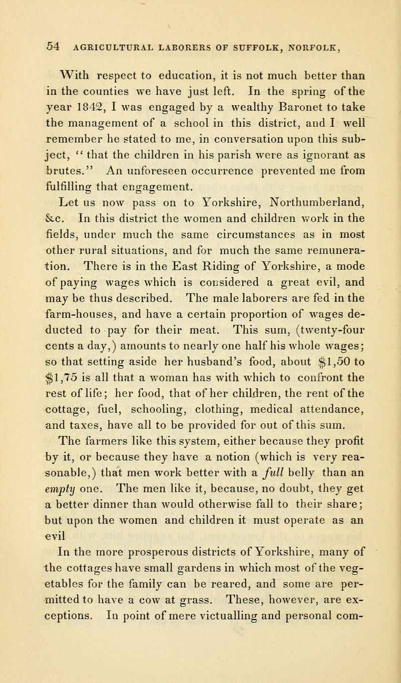 With respect to education, it is not much better than in the counties we have just left. In the spring of the year 1842, I was engaged by a wealthy Baronet to take the management of a school in this district, and I well remember he stated to me, in conversation upon this sub- ject,  that the children in his parish were as ignorant as brutes. An unforeseen occurrence prevented me from fulfilling that engagement. Let us now pass on to Yorkshire, Northumberland, &c. In this district the women and children work in the fields, under much the same circumstances as in most other rural situations, and for much the same remunera- tion. There is in the East Riding of Yorkshire, a mode of paying wages which is considered a great evil, and may be thus described. The male laborers are fed in the farm-houses, and have a certain proportion of wages de- ducted to pay for their meat. This sum, (twenty-four cents a day,) amounts to nearly one half his whole wages; so that setting aside her husband's food, about $1,50 to $1,75 is all that a woman has with which to confront the rest of life; her food, that of her children, the rent of the cottage, fuel, schooling, clothing, medical attendance, and taxes, have all to be provided for out of this sum. The farmers like this system, either because they profit by it, or because they have a notion (which is very rea- sonable,) that men work better with a full belly than an empty one. The men like it, because, no doubt, they get a better dinner than would otherwise fall to their share; but upon the women and children it must operate as an evil In the more prosperous districts of Yorkshire, many of the cottages have small gardens in which most of the veg- etables for the family can be reared, and some are per- mitted to have a cow at grass. These, however, are ex- ceptions. In point of mere victualling and personal com-