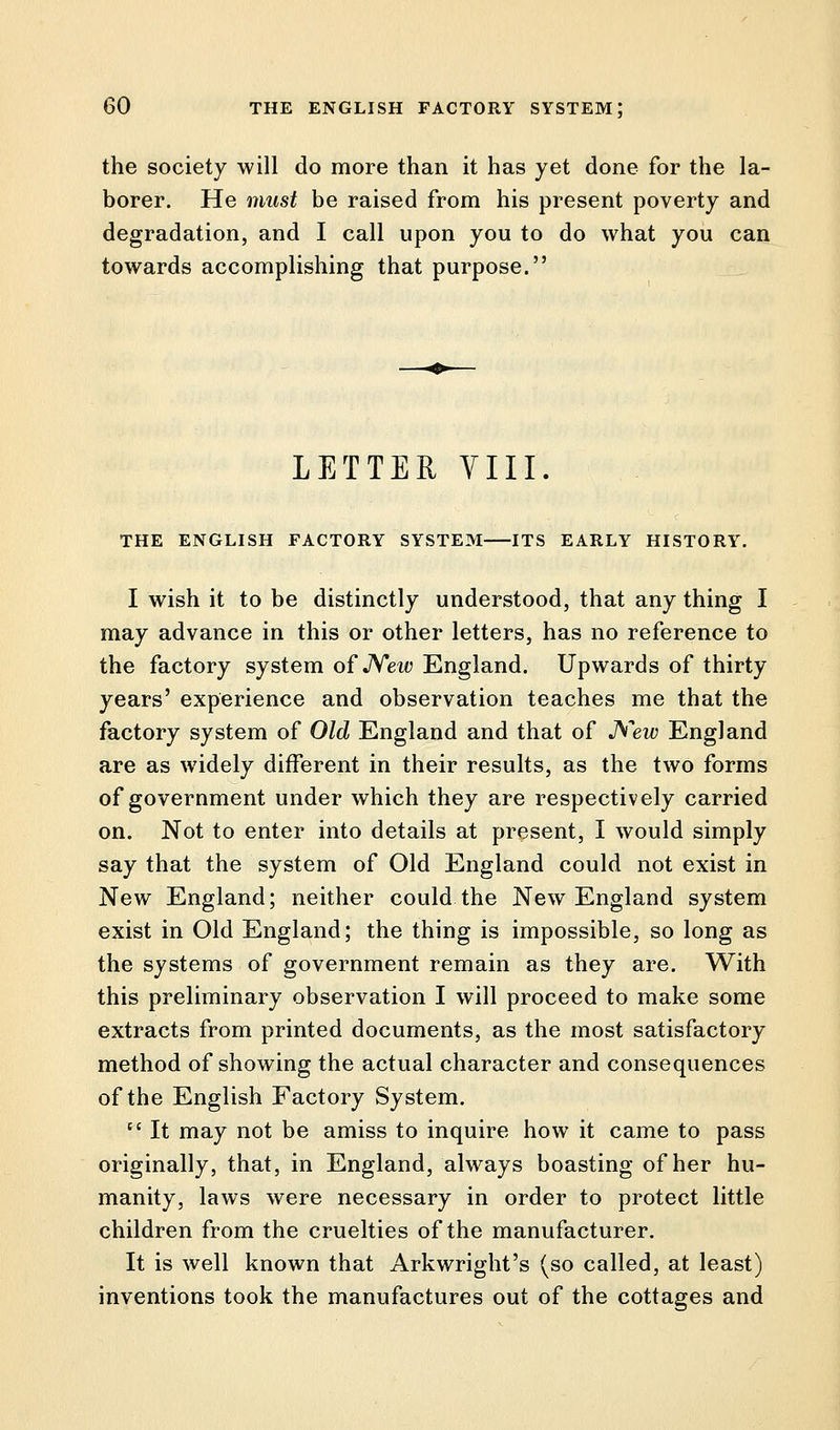 the society will do more than it has yet done for the la- borer. He must be raised from his present poverty and degradation, and I call upon you to do what you can towards accomplishing that purpose. LETTER VIII. THE ENGLISH FACTORY SYSTEM ITS EARLY HISTORY. I wish it to be distinctly understood, that any thing I may advance in this or other letters, has no reference to the factory system of New England. Upwards of thirty years' experience and observation teaches me that the factory system of Old England and that of New England are as widely different in their results, as the two forms of government under which they are respectively carried on. Not to enter into details at present, I would simply say that the system of Old England could not exist in New England; neither could the New England system exist in Old England; the thing is impossible, so long as the systems of government remain as they are. With this preliminary observation I will proceed to make some extracts from printed documents, as the most satisfactory method of showing the actual character and consequences of the English Factory System. cc It may not be amiss to inquire how it came to pass originally, that, in England, always boasting of her hu- manity, laws were necessary in order to protect little children from the cruelties of the manufacturer. It is well known that Arkwright's (so called, at least) inventions took the manufactures out of the cottages and