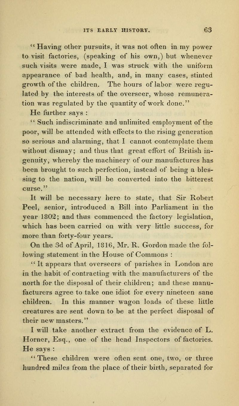  Having other pursuits, it was not often in my power to visit factories, (speaking of his own,) but whenever such visits were made, I was struck with the uniform appearance of bad health, and, in many cases, stinted growth of the children. The hours of labor were regu- lated by the interests of the overseer, whose remunera- tion was regulated by the quantity of work done. He further says :  Such indiscriminate and unlimited employment of the poor, will be attended with effects to the rising generation so serious and alarming, that I cannot contemplate them without dismay; and thus that great effort of British in- genuity, whereby the machinery of our manufactures has been brought to such perfection, instead of being a bles- sing to the nation., will be converted into the bitterest curse. It will be necessary here to state, that Sir Robert Peei, senior, introduced a Bill into Parliament in the year 1802; and thus commenced the factory legislation, which has been carried on with very little success, for more than forty-four years. On the 3d of April, 1816, Mr. R. Gordon made the fol- lowing statement in the House of Commons :  It appears that overseers of parishes in London are en the habit of contracting with the manufacturers of the north for the disposal of their children; and these manu- facturers agree to take one idiot for every nineteen sane children. In this manner wagon loads of these little creatures are sent down to be at the perfect disposal of their new masters. I will take another extract from the evidence of L. Horner, Esq., one of the head Inspectors of factories. He says : These children were often sent one, two, or three hundred miles from the place of their birth, separated for