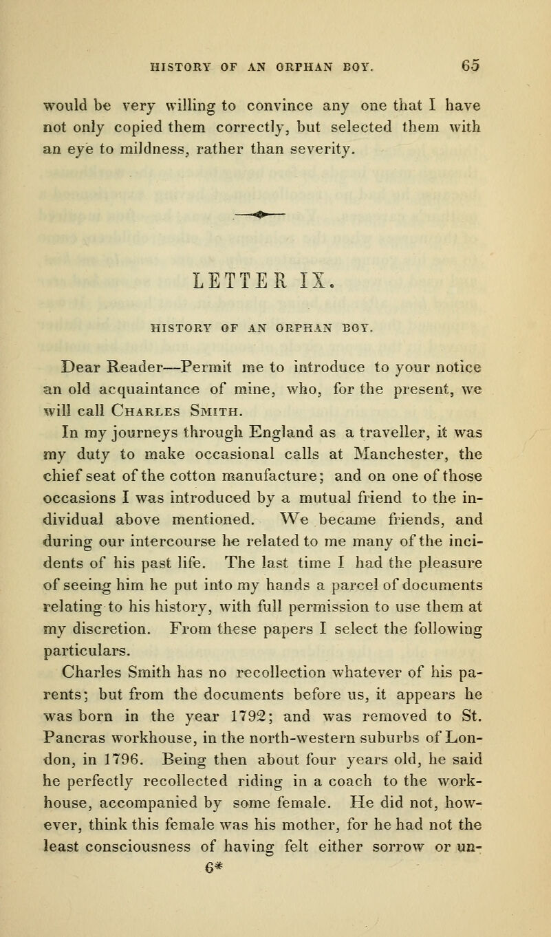 would be very willing to convince any one that I have not only copied them correctly, but selected them with an eye to mildness, rather than severity. LETTER IX. HISTORY OF AN ORPHAN EOY. Dear Reader—Permit me to introduce to your notice an old acquaintance of mine, who, for the present, we will call Charles Smith. In my journeys through England as a traveller, it was my duty to make occasional calls at Manchester, the chief seat of the cotton manufacture; and on one of those occasions I was introduced by a mutual friend to the in- dividual above mentioned. We became friends, and during our intercourse he related to me many of the inci- dents of his past life. The last time I had the pleasure of seeing hirn he put into my hands a parcel of documents relating to his history, with full permission to use them at my discretion. From these papers I select the following particulars. Charles Smith has no recollection whatever of his pa- rents; but from the documents before us, it appears he was born in the year 1792; and was removed to St. Pancras workhouse, in the north-western suburbs of Lon- don, in 1796. Being then about four years old, he said he perfectly recollected riding in a coach to the work- house, accompanied by some female. He did not, how- ever, think this female was his mother, for he had not the least consciousness of having felt either sorrow or un- 6*