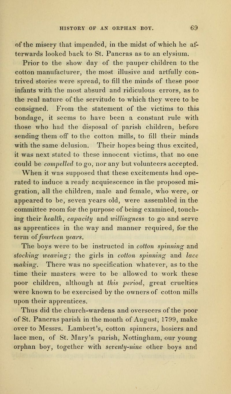 of the misery that impended, in the midst of which he af- terwards looked back to St. Pancras as to an elysium. Prior to the show day of the pauper children to the cotton manufacturer, the most illusive and artfully con- trived stories were spread, to fill the minds of these poor infants with the most absurd and ridiculous errors, as to the real nature of the servitude to which they were to be consigned. From the statement of the victims to this bondage, it seems to have been a constant rule with those who had the disposal of parish children, before sending them off to the cotton mills, to fill their minds with the same delusion. Their hopes being thus excited, it was next stated to these innocent victims, that no one could be compelled to go, nor any but volunteers accepted. When it was supposed that these excitements had ope- rated to induce a ready acquiescence in the proposed mi- gration, all the children, male and female, who were, or appeared to be, seven years old, were assembled in the committee room for the purpose of being examined, touch- ing their health, capacity and willingness to go and serve as apprentices in the way and manner required, for the term of fourteen years. The boys were to be instructed in cotton spinning and stocking weaving; the girls in cotton spinning and lace making. There was no specification whatever, as to the time their masters were to be allowed to work these poor children, although at this period, great cruelties were known to be exercised by the owners of cotton mills upon their apprentices. Thus did the church-wardens and overseers of the poor of St. Pancras parish in the month of August, 1799, make over to Messrs. Lambert's, cotton spinners, hosiers and lace men, of St. Mary's parish, Nottingham, our young orphan boy, together with seventy-nine other boys and