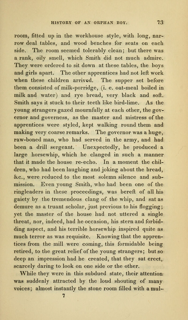room, fitted up in the workhouse style, with long, nar- row deal tables, and wood benches for seats on each side. The room seemed tolerably clean; but there was a rank, oily smell, which Smith did not much admire. They were ordered to sit down at these tables, the boys and girls apart. The other apprentices had not left work when these children arrived. The supper set before them consisted of milk-porridge, (i. e. oat-meal boiled in milk and water) and rye bread, very black and soft. Smith says it stuck to their teeth like bird-lime. As the young strangers gazed mournfully at each other, the gov- ernor and governess, as the master and mistress of the apprentices were styled, kept walking round them and making very coarse remarks. The governor was a huge, raw-boned man, who had served in the army, and had been a drill sergeant. Unexpectedly, he produced a large horsewhip, which he clanged in such a manner that it made the house re-echo. In a moment the chil- dren, who had been laughing and joking about the bread, &c, were reduced to the most solemn silence and sub- mission. Even young Smith, who had been one of the ringleaders in these proceedings, was bereft of all his gaiety by the tremendous clang of the whip, and sat as demure as a truant scholar, just previous to his flogging; yet the master of the house had not uttered a single threat, nor, indeed, had he occasion, his stern and forbid- ding aspect, and his terrible horsewhip inspired quite as much terror as was requisite. Knowing that the appren- tices from the mill were coming, this formidable being retired, to the great relief of the young strangers; but so deep an impression had he created, that they sat erect, scarcely daring to look on one side or the other. While they were in this subdued state, their attention was suddenly attracted by the loud shouting of many- voices; almost instantly the stone room filled with amul- 7