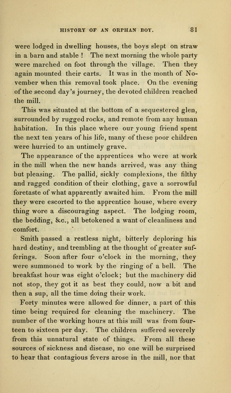 were lodged in dwelling houses, the boys slept on straw in a barn and stable ! The next morning the whole party were marched on foot through the village. Then they again mounted their carts. It was in the month of No- vember when this removal took place. On the evening of the second day's journey, the devoted children reached the mill. This was situated at the bottom of a sequestered glen, surrounded by rugged rocks, and remote from any human habitation. In this place where our young friend spent the next ten years of his life, many of these poor children were hurried to an untimely grave. The appearance of the apprentices who were at work in the mill when the new hands arrived, was any thing but pleasing. The pallid, sickly complexions, the filthy and ragged condition of their clothing, gave a sorrowful foretaste of what apparently awaited him. From the mill they were escorted to the apprentice house, where every thing wore a discouraging aspect. The lodging room, the bedding, &c, all betokened a want of cleanliness and comfort. Smith passed a restless night, bitterly deploring his hard destiny, and trembling at the thought of greater suf- ferings. Soon after four o'clock in the morning, they were summoned to work by the ringing of a bell. The breakfast hour was eight o'clock; but the machinery did not stop, they got it as best they could, now a bit and then a sup, all the time doing their work. Forty minutes were allowed for dinner, a part of this time being required for cleaning the machinery. The number of the working hours at this mill was from four- teen to sixteen per day. The children suffered severely from this unnatural state of things. From all these sources of sickness and disease, no one will be surprised to hear that contagious fevers arose in the mill, nor that