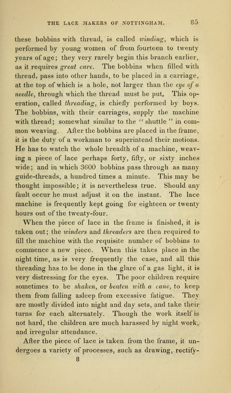 these bobbins with thread, is called winding, which is performed by young women of from fourteen to twenty years of age; they very rarely begin this branch earlier, as it requires great care. The bobbins when filled with thread, pass into other hands, to be placed in a carriage, at the top of which is a hole, not larger than the eye of a needle, through which the thread must be put. This op- eration, called threading, is chiefly performed by boys. The bobbins, with their carriages, supply the machine with thread; somewhat similar to the  shuttle  in com- mon weaving. After the bobbins are placed in the frame, it is the duty of a workman to superintend their motions. He has to watch the whole breadth of a machine, weav- ing a piece of lace perhaps forty, fifty, or sixty inches wide; and in which 3600 bobbins pass through as many guide-threads, a hundred times a minute. This may be thought impossible; it is nevertheless true. Should any fault occur he must adjust it on the instant. The lace machine is frequently kept going for eighteen or twenty hours out of the twenty-four. When the piece of lace in the frame is finished, it is taken out; the winders and threaders are then required to fill the machine with the requisite number of bobbins to commence a new piece. When this takes place in the night time, as is very frequently the case, and all this threading has to be done in the glare of a gas light, it is very distressing for the eyes. The poor children require sometimes to be shaken, or beaten with a cane, to keep them from falling asleep from excessive fatigue. They are mostly divided into night and day sets, and take their turns for each alternately. Though the work itself is not hard, the children are much harassed by night work, and irregular attendance. After the piece of lace is taken from the frame, it un- dergoes a variety of processes, such as drawing, rectify - 8