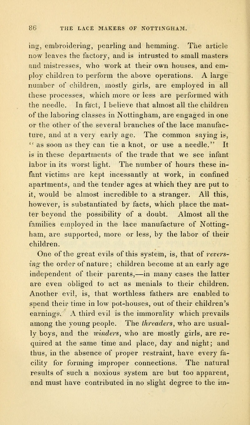 ing, embroidering, pearling and hemming. The article now leaves the factory, and is intrusted to small masters and mistresses, who work at their own houses, and em- ploy children to perform the above operations. A large number of children, mostly girls, are employed in all these processes, which more or less are performed with the needle. In fact, I believe that almost all the children of the laboring classes in Nottingham, are engaged in one or the other of the several branches of the lace manufac- ture, and at a very early age. The common saying is, 11 as soon as they can tie a knot, or use a needle. It is in these departments of the trade that we see infant labor in its worst light. The number of hours these in- fant victims are kept incessantly at work, in confined apartments, and the tender ages at which they are put to it, would be almost incredible to a stranger. All this, however, is substantiated by facts, which place the mat- ter beyond the possibility of a doubt. Almost all the families employed in the lace manufacture of Notting- ham, are supported, more or less, by the labor of their children. One of the great evils of this system, is, that of revers- ing the order of nature; children become at an early age independent of their parents,—in many cases the latter are even obliged to act as menials to their children. Another evil, is, that worthless fathers are enabled to spend their time in low pot-houses, out of their children's earnings. A third evil is the immorality which prevails among the young people. The threaders, who are usual- ly boys, and the ivinders, who are mostly girls, are re- quired at the same time and place, day and night; and thus, in the absence of proper restraint, have every fa- cility for forming improper connections. The natural results of such a noxious system are but too apparent, and must have contributed in no slight degree to the im-