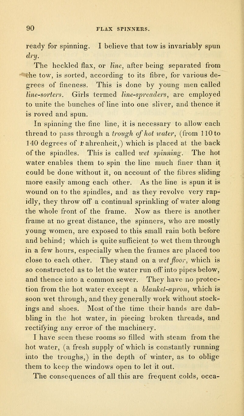 ready for spinning. I believe that tow is invariably spun dry. The heckled flax, or line, after being separated from the tow, is sorted, according to its fibre, for various de- grees of fineness. This is done by young men called line-sorters. Girls termed line-spreaders, are employed to unite the bunches of line into one sliver, and thence it is roved and spun. In spinning the fine line, it is necessary to allow each thread to pass through a trough of hot water, (from 110 to 140 degrees of Fahrenheit,) which is placed at the back of the spindles. This is called wet spinning. The hot water enables them to spin the line much finer than it could be done without it, on account of the fibres sliding more easily among each other. As the line is spun it is wound on to the spindles, and as they revolve very rap- idly, they throw off a continual sprinkling of water along the whole front of the frame. Now as there is another frame at no great distance, the spinners, who are mostly young women, are exposed to this small rain both before and behind; which is quite sufficient to wet them through in a few hours, especially when the frames are placed too close to each other. They stand on a wet floor, which is so constructed as to let the water run off into pipes below, and thence into a common sewer. They have no protec- tion from the hot water except a blanket-apron, which is soon wet through, and they generally work without stock- ings and shoes. Most of the time their hands are dab- bling in the hot water, in piecing broken threads, and rectifying any error of the machinery. I have seen these rooms so filled with steam from the hot water, (a fresh supply of which is constantly running into the troughs,) in the depth of winter, as to oblige them to keep the windows open to let it out. The consequences of all this are frequent colds, occa-