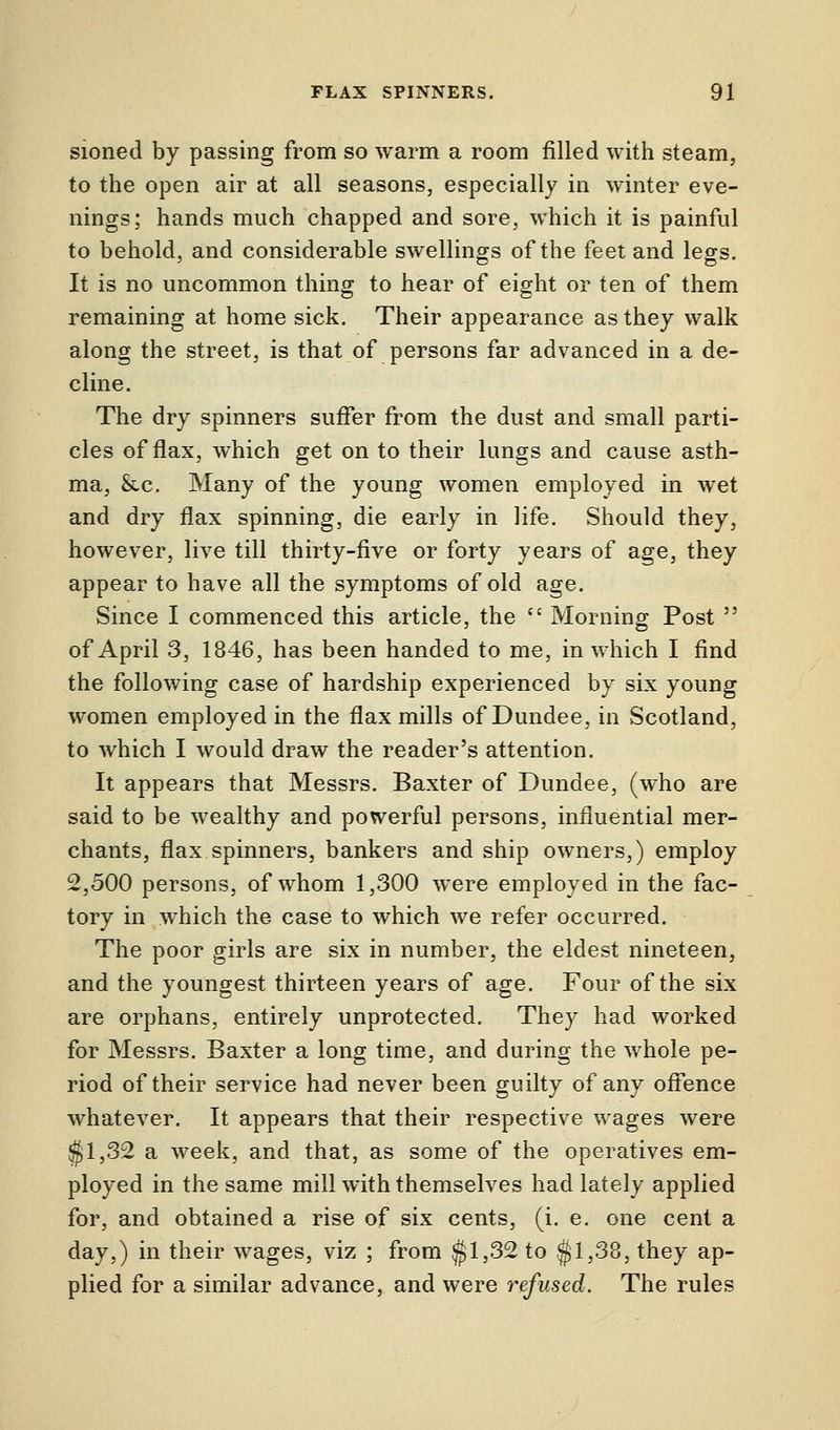 sioned by passing from so warm a room filled with steam, to the open air at all seasons, especially in winter eve- nings; hands much chapped and sore, which it is painful to behold, and considerable swellings of the feet and legs. It is no uncommon thing to hear of eight or ten of them remaining at home sick. Their appearance as they walk along the street, is that of persons far advanced in a de- cline. The dry spinners suffer from the dust and small parti- cles of flax, which get on to their lungs and cause asth- ma, &c. Many of the young women employed in wet and dry flax spinning, die early in life. Should they, however, live till thirty-five or forty years of age, they appear to have all the symptoms of old age. Since I commenced this article, the  Morning Post  of April 3, 1846, has been handed to me, in which I find the following case of hardship experienced by six young women employed in the flax mills of Dundee, in Scotland, to which I would draw the reader's attention. It appears that Messrs. Baxter of Dundee, (who are said to be wealthy and powerful persons, influential mer- chants, flax spinners, bankers and ship owners,) employ 2,500 persons, of whom 1,300 were employed in the fac- tory in which the case to which we refer occurred. The poor girls are six in number, the eldest nineteen, and the youngest thirteen years of age. Four of the six are orphans, entirely unprotected. They had worked for Messrs. Baxter a long time, and during the whole pe- riod of their service had never been guilty of any offence whatever. It appears that their respective wages were $1,32 a week, and that, as some of the operatives em- ployed in the same mill with themselves had lately applied for, and obtained a rise of six cents, (i. e. one cent a day,) in their wages, viz ; from $1,32 to $1,38, they ap- plied for a similar advance, and were refused. The rules