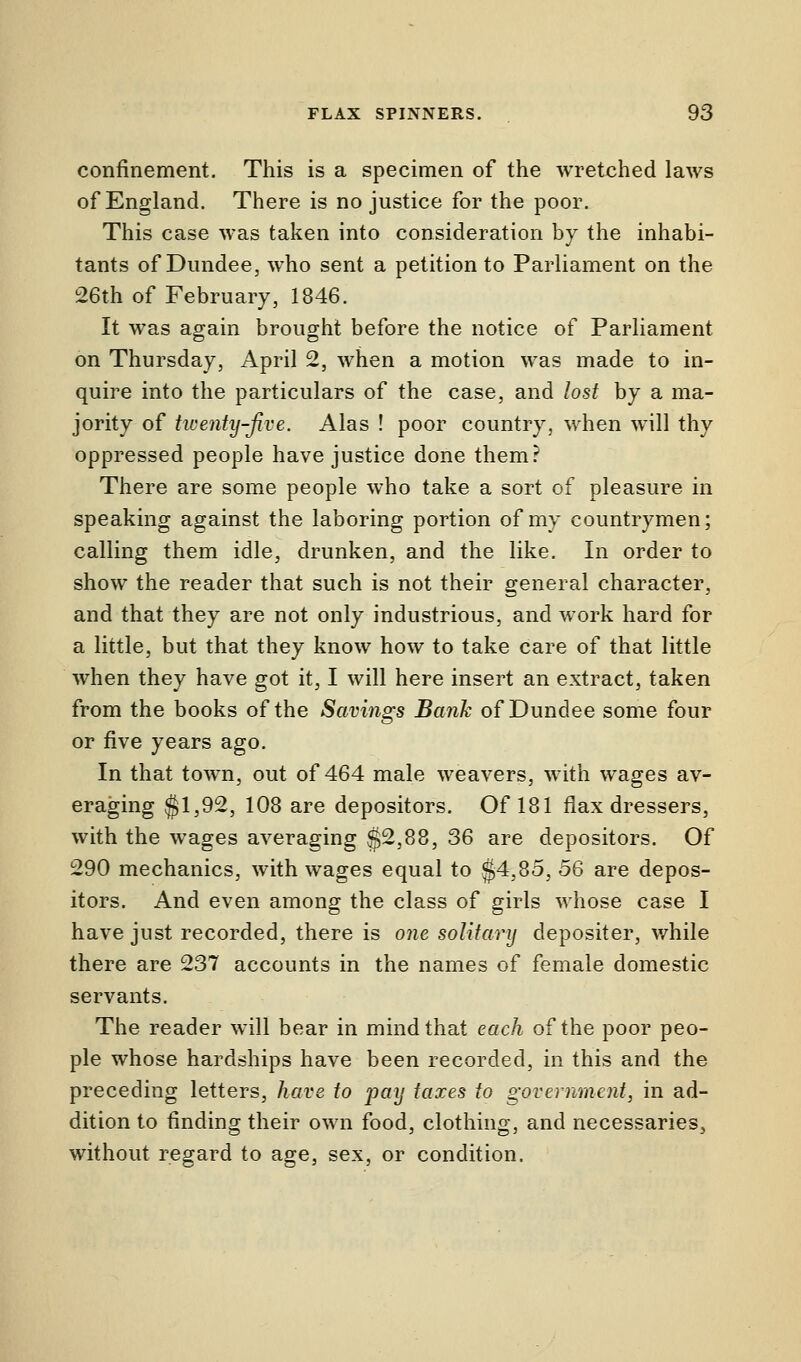 confinement. This is a specimen of the wretched laws of England. There is no justice for the poor. This case was taken into consideration by the inhabi- tants of Dundee, who sent a petition to Parliament on the 26th of February, 1846. It was again brought before the notice of Parliament on Thursday, April 2, when a motion was made to in- quire into the particulars of the case, and lost by a ma- jority of twenty-Jive. Alas ! poor country, when will thy oppressed people have justice done them? There are some people who take a sort of pleasure in speaking against the laboring portion of my countrymen; calling them idle, drunken, and the like. In order to show the reader that such is not their general character, and that they are not only industrious, and work hard for a little, but that they know how to take care of that little when they have got it, I will here insert an extract, taken from the books of the Savings Bank of Dundee some four or five years ago. In that town, out of 464 male weavers, with wages av- eraging $1,92, 108 are depositors. Of 181 flax dressers, with the wages averaging $2,88, 36 are depositors. Of 290 mechanics, with wages equal to §4,85, 56 are depos- itors. And even among the class of girls whose case I have just recorded, there is one solitary depositer, while there are 237 accounts in the names of female domestic servants. The reader will bear in mind that each of the poor peo- ple whose hardships have been recorded, in this and the preceding letters, have to pay taxes to government, in ad- dition to finding their own food, clothing, and necessaries, without regard to age, sex, or condition.