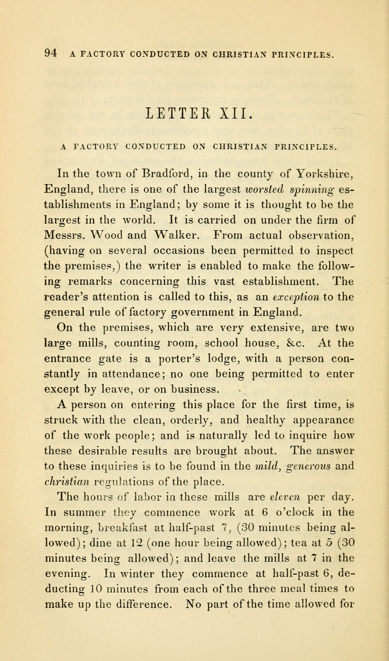 LETTER XII. A FACTORY CONDUCTED ON CHRISTIAN PRINCIPLES. In the town of Bradford, in the county of Yorkshire, England, there is one of the largest ivorsted spinning es- tablishments in England; by some it is thought to be the largest in the world. It is carried on under the firm of Messrs. Wood and Walker. From actual observation, (having on several occasions been permitted to inspect the premises,) the writer is enabled to make the follow- ing remarks concerning this vast establishment. The reader's attention is called to this, as an exception to the general rule of factory government in England. On the premises, which are very extensive, are two large mills, counting room, school house, &c. At the entrance gate is a porter's lodge, with a person con- stantly in attendance; no one being permitted to enter except by leave, or on business. A person on entering this place for the first time, is struck with the clean, orderly, and healthy appearance of the work people; and is naturally led to inquire how these desirable results are brought about. The answer to these inquiries is to be found in the mild, generous and christian regulations of the place. The hours of labor in these mills are eleven per day. In summer they commence work at 6 o'clock in the morning, breakfast at half-past 7, (30 minutes being al- lowed); dine at 12 (one hour being allowed); tea at 5 (30 minutes being allowed); and leave the mills at 7 in the evening. In winter they commence at half-past 6, de- ducting 10 minutes from each of the three meal times to make up the difference. No part of the time allowed for