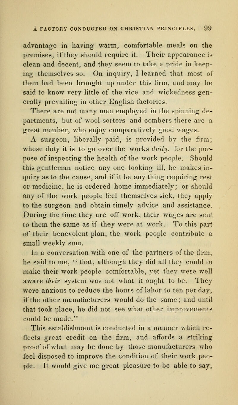 advantage in having warm, comfortable meals on the premises, if they should require it. Their appearance is clean and decent, and they seem to take a pride in keep- ing themselves so. On inquiry, I learned that most of them had been brought up under this firm, and may be said to know very little of the vice and wickedness gen- erally prevailing in other English factories. There are not many men employed in the spinning de- partments, but of wool-sorters and combers there are a great number, who enjoy comparatively good wages. A surgeon, liberally paid, is provided by the firm; whose duty it is to go over the works daily, for the pur- pose of inspecting the health of the work people. Should this gentleman notice any one looking ill, he makes in- quiry as to the cause, and if it be any thing requiring rest or medicine, he is ordered home immediately; or should any of the work people feel themselves sick, they apply to the surgeon and obtain timely advice and assistance. During the time they are off work, their wages are sent to them the same as if they were at work. To this part of their benevolent plan, the work people contribute a small weekly sum. In a conversation with one of the partners of the firm, he said to me,  that, although they did all they could to make their work people comfortable, vet they were well aware their system was not what it ought to be. They were anxious to reduce the hours of labor to ten per day, if the other manufacturers would do the same; and until that took place, he did not see what other improvements could be made. This establishment is conducted in a manner which re- flects great credit on the firm, and affords a striking proof of what may be done by those manufacturers who feel disposed to improve the condition of their work peo- ple. It would give me great pleasure to be able to say,