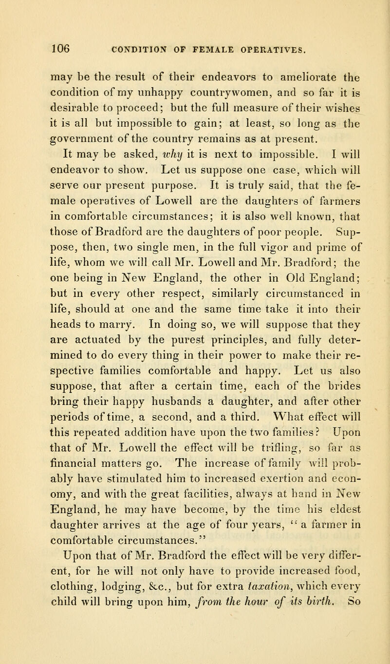 may be the result of their endeavors to ameliorate the condition of my unhappy countrywomen, and so far it is desirable to proceed; but the full measure of their wishes it is all but impossible to gain; at least, so long as the government of the country remains as at present. It may be asked, ivhy it is next to impossible. I will endeavor to show. Let us suppose one case, which will serve our present purpose. It is truly said, that the fe- male operatives of Lowell are the daughters of farmers in comfortable circumstances; it is also well known, that those of Bradford are the daughters of poor people. Sup- pose, then, two single men, in the full vigor and prime of life, whom we will call Mr. Lowell and Mr. Bradford; the one being in New England, the other in Old England; but in every other respect, similarly circumstanced in life, should at one and the same time take it into their heads to marry. In doing so, we will suppose that they are actuated by the purest principles, and fully deter- mined to do every thing in their power to make their re- spective families comfortable and happy. Let us also suppose, that after a certain time, each of the brides bring their happy husbands a daughter, and after other periods of time, a second, and a third. What effect will this repeated addition have upon the two families? Upon that of Mr. Lowell the effect will be trifling, so far as financial matters go. The increase of family will prob- ably have stimulated him to increased exertion and econ- omy, and with the great facilities, always at hand in New- England, he may have become, by the time his eldest daughter arrives at the age of four years,  a farmer in comfortable circumstances. Upon that of Mr. Bradford the effect will be very differ- ent, for he will not only have to provide increased food, clothing, lodging, &c, but for extra taxation, which every child will bring upon him, from the hour of its birth. So