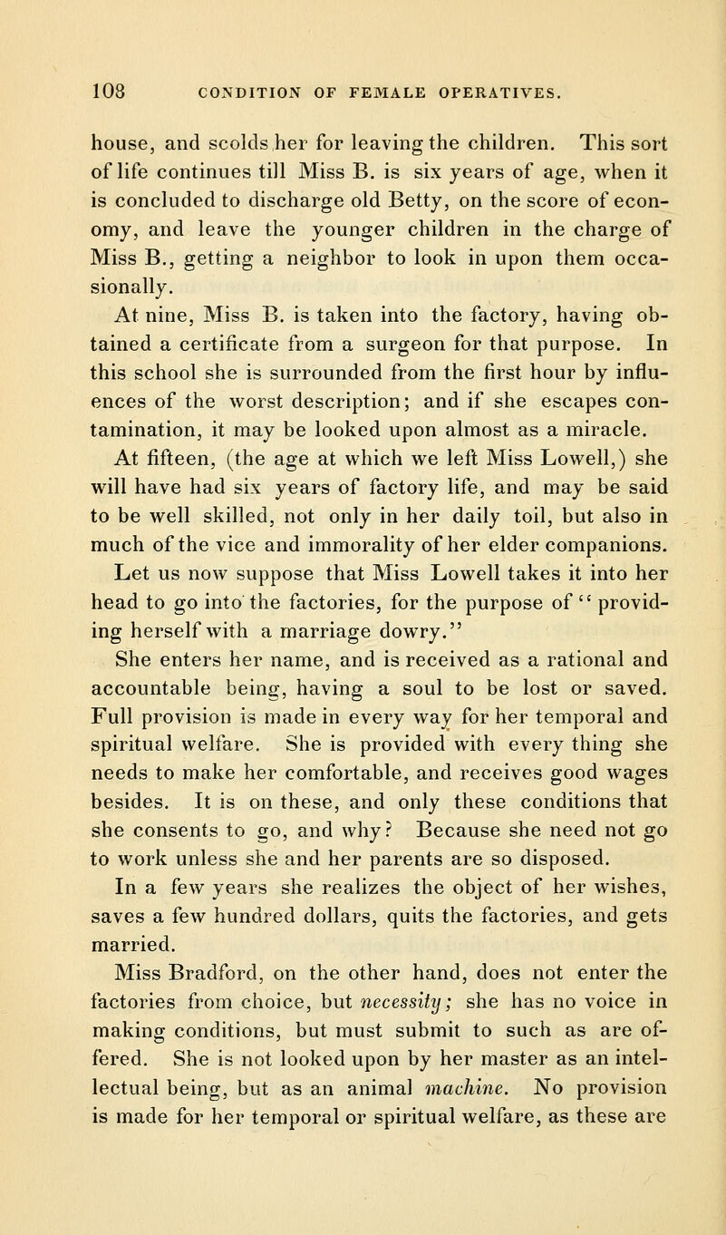 house, and scolds her for leaving the children. This sort of life continues till Miss B. is six years of age, when it is concluded to discharge old Betty, on the score of econ- omy, and leave the younger children in the charge of Miss B., getting a neighbor to look in upon them occa- sionally. At nine, Miss B. is taken into the factory, having ob- tained a certificate from a surgeon for that purpose. In this school she is surrounded from the first hour by influ- ences of the worst description; and if she escapes con- tamination, it may be looked upon almost as a miracle. At fifteen, (the age at which we left Miss Lowell,) she will have had six years of factory life, and may be said to be well skilled, not only in her daily toil, but also in much of the vice and immorality of her elder companions. Let us now suppose that Miss Lowell takes it into her head to go into the factories, for the purpose of  provid- ing herself with a marriage dowry. She enters her name, and is received as a rational and accountable being, having a soul to be lost or saved. Full provision is made in every way for her temporal and spiritual welfare. She is provided with every thing she needs to make her comfortable, and receives good wages besides. It is on these, and only these conditions that she consents to go, and why? Because she need not go to work unless she and her parents are so disposed. In a few years she realizes the object of her wishes, saves a few hundred dollars, quits the factories, and gets married. Miss Bradford, on the other hand, does not enter the factories from choice, but necessity; she has no voice in making conditions, but must submit to such as are of- fered. She is not looked upon by her master as an intel- lectual being, but as an animal machine. No provision is made for her temporal or spiritual welfare, as these are