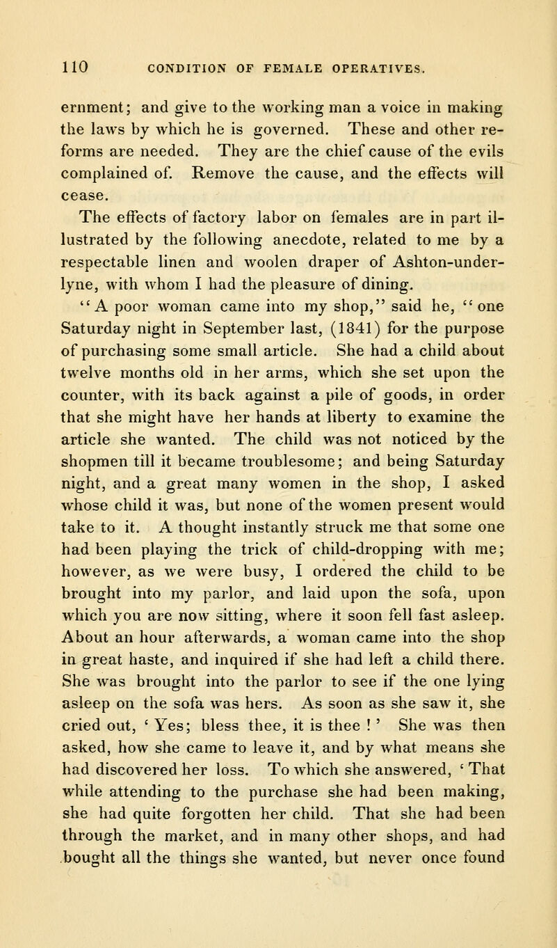 ernment; and give to the working man a voice in making the laws by which he is governed. These and other re- forms are needed. They are the chief cause of the evils complained of. Remove the cause, and the effects will cease. The effects of factory labor on females are in part il- lustrated by the following anecdote, related to me by a respectable linen and woolen draper of Ashton-under- lyne, with whom I had the pleasure of dining. A poor woman came into my shop, said he, one Saturday night in September last, (1841) for the purpose of purchasing some small article. She had a child about twelve months old in her arms, which she set upon the counter, with its back against a pile of goods, in order that she might have her hands at liberty to examine the article she wanted. The child was not noticed by the shopmen till it became troublesome; and being Saturday night, and a great many women in the shop, I asked whose child it was, but none of the women present would take to it. A thought instantly struck me that some one had been playing the trick of child-dropping with me; however, as we were busy, I ordered the child to be brought into my parlor, and laid upon the sofa, upon which you are now sitting, where it soon fell fast asleep. About an hour afterwards, a woman came into the shop in great haste, and inquired if she had left a child there. She was brought into the parlor to see if the one lying asleep on the sofa was hers. As soon as she saw it, she cried out, ' Yes; bless thee, it is thee ! ' She was then asked, how she came to leave it, and by what means she had discovered her loss. To which she answered, f That while attending to the purchase she had been making, she had quite forgotten her child. That she had been through the market, and in many other shops, and had bought all the things she wanted, but never once found