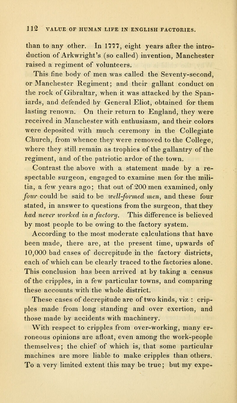 than to any other. In 1777, eight years after the intro- duction of Arkwright's (so called) invention, Manchester raised a regiment of volunteers. This fine body of men was called the Seventy-second, or Manchester Regiment; and their gallant conduct on the rock of Gibraltar, when it was attacked by the Span- iards, and defended by General Eliot, obtained for them lasting renown. On their return to England, they were received in Manchester with enthusiasm, and their colors were deposited with much ceremony in the Collegiate Church, from whence they were removed to the College, where they still remain as trophies of the gallantry of the regiment, and of the patriotic ardor of the town. Contrast the above with a statement made by a re- spectable surgeon, engaged to examine men for the mili- tia, a few years ago; that out of 200 men examined, only four could be said to be well-formed men, and these four stated, in answer to questions from the surgeon, that they had never worked in a factory. This difference is believed by most people to be owing to the factory system. According to the most moderate calculations that have been made, there are, at the present time, upwards of 10,000 bad cases of decrepitude in the factory districts, each of which can be clearly traced to the factories alone0 This conclusion has been arrived at by taking a census of the cripples, in a few particular towns, and comparing these accounts with the whole district. These cases of decrepitude are of two kinds, viz : crip- ples made from long standing and over exertion, and those made by accidents with machinery. With respect to cripples from over-working, many er- roneous opinions are afloat, even among the work-people themselves; the chief of which is, that some particular machines are more liable to make cripples than others. To a very limited extent this may be true; but my expe-