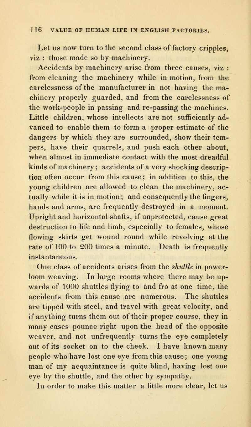 Let us now turn to the second class of factory cripples, viz : those made so by machinery. Accidents by machinery arise from three causes, viz : from cleaning the machinery while in motion, from the carelessness of the manufacturer in not having the ma- chinery properly guarded, and from the carelessness of the work-people in passing and re-passing the machines. Little children, whose intellects are not sufficiently ad- vanced to enable them to form a proper estimate of the dangers by which they are surrounded, show their tem- pers, have their quarrels, and push each other about, when almost in immediate contact with the most dreadful kinds of machinery; accidents of a very shocking descrip- tion often occur from this cause; in addition to this, the young children are allowed to clean the machinery, ac- tually while it is in motion; and consequently the fingers, hands and arms, are frequently destroyed in a moment. Upright and horizontal shafts, if unprotected, cause great destruction to life and limb, especially to females, whose flowing skirts get wound round while revolving at the rate of 100 to 200 times a minute. Death is frequently instantaneous. One class of accidents arises from the shuttle in power- loom weaving. In large rooms where there may be up- wards of 1000 shuttles flying to and fro at one time, the accidents from this cause are numerous. The shuttles are tipped with steel, and travel with great velocity, and if anything turns them out of their proper course, they in many cases pounce right upon the head of the opposite weaver, and not unfrequently turns the eye completely out of its socket on to the cheek. I have known many people who have lost one eye from this cause; one young man of my acquaintance is quite blind, having lost one eye by the shuttle, and the other by sympathy. In order to make this matter a little more clear, let us