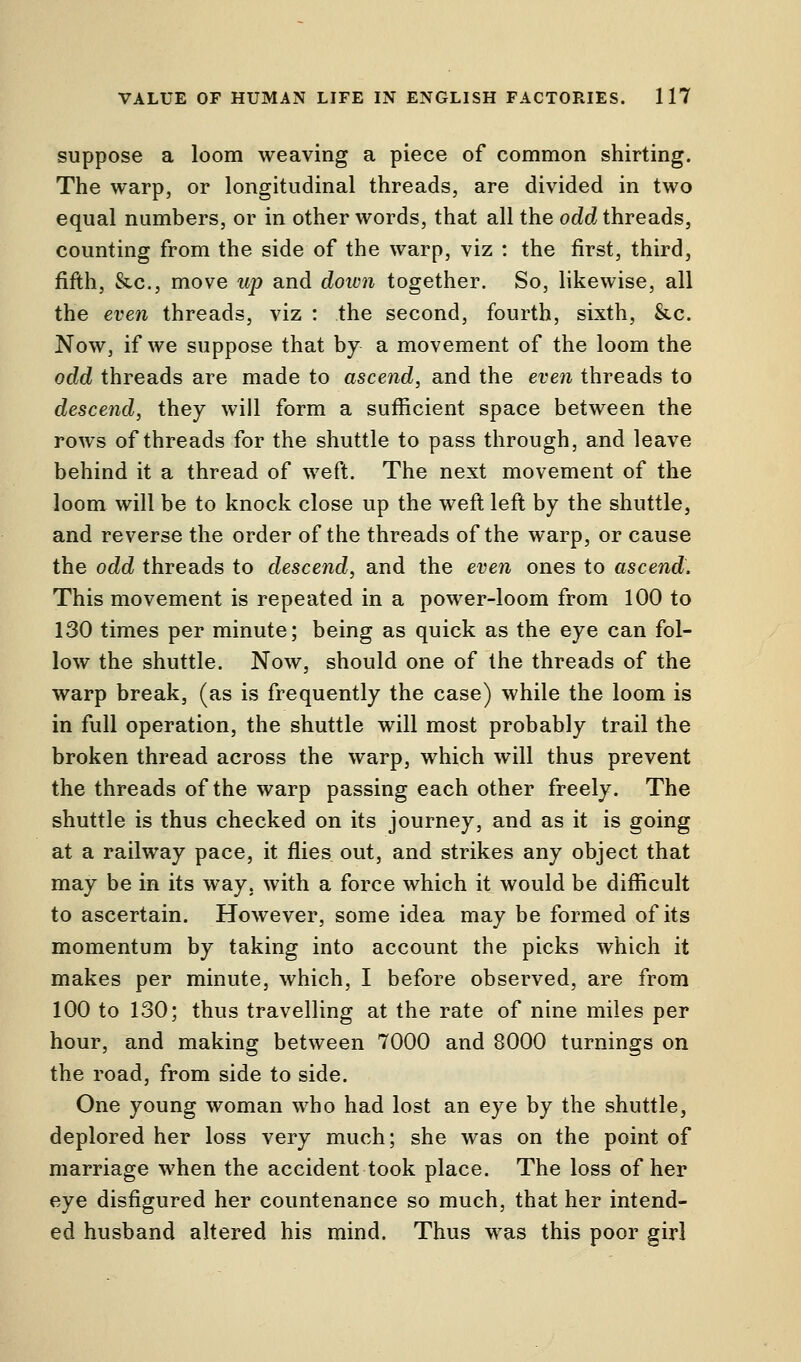 suppose a loom weaving a piece of common shirting. The warp, or longitudinal threads, are divided in two equal numbers, or in other words, that all the odd threads, counting from the side of the warp, viz : the first, third, fifth, &c, move up and down together. So, likewise, all the even threads, viz : the second, fourth, sixth, &c. Now, if we suppose that by a movement of the loom the odd threads are made to ascend, and the even threads to descend, they will form a sufficient space between the rows of threads for the shuttle to pass through, and leave behind it a thread of weft. The next movement of the loom will be to knock close up the weft left by the shuttle, and reverse the order of the threads of the warp, or cause the odd threads to descend, and the even ones to ascend. This movement is repeated in a power-loom from 100 to 130 times per minute; being as quick as the eye can fol- low the shuttle. Now, should one of the threads of the warp break, (as is frequently the case) while the loom is in full operation, the shuttle will most probably trail the broken thread across the warp, which will thus prevent the threads of the warp passing each other freely. The shuttle is thus checked on its journey, and as it is going at a railway pace, it flies out, and strikes any object that may be in its way. with a force which it would be difficult to ascertain. However, some idea may be formed of its momentum by taking into account the picks which it makes per minute, which, I before observed, are from 100 to 130; thus travelling at the rate of nine miles per hour, and making between 7000 and 8000 turnings on the road, from side to side. One young woman who had lost an eye by the shuttle, deplored her loss very much; she was on the point of marriage when the accident took place. The loss of her eye disfigured her countenance so much, that her intend- ed husband altered his mind. Thus was this poor girl