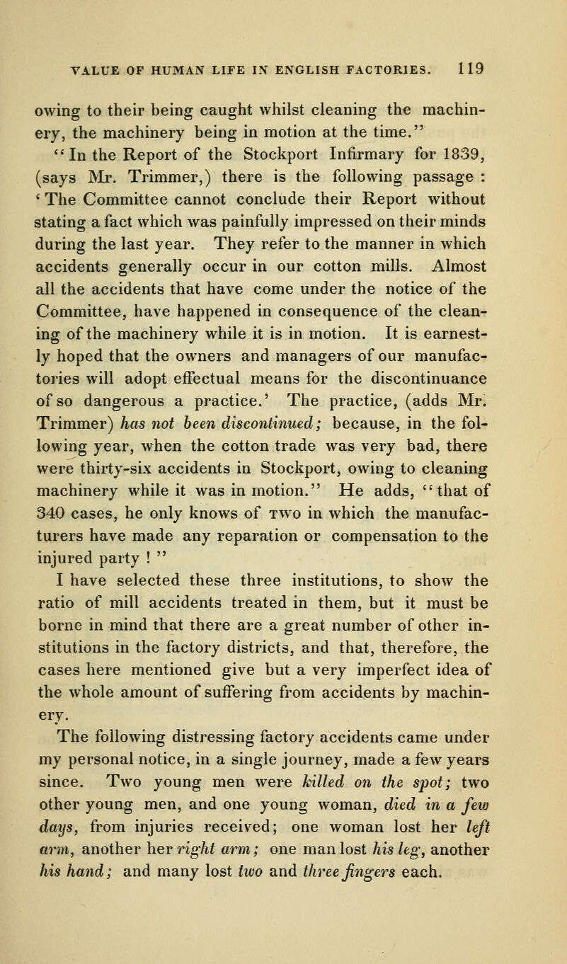 owing to their being caught whilst cleaning the machin- ery, the machinery being in motion at the time. In the Report of the Stockport Infirmary for 1839, (says Mr. Trimmer,) there is the following passage : 1 The Committee cannot conclude their Report without stating a fact which was painfully impressed on their minds during the last year. They refer to the manner in which accidents generally occur in our cotton mills. Almost all the accidents that have come under the notice of the Committee, have happened in consequence of the clean- ing of the machinery while it is in motion. It is earnest- ly hoped that the owners and managers of our manufac- tories will adopt effectual means for the discontinuance of so dangerous a practice.' The practice, (adds Mr. Trimmer) has not been discontinued; because, in the fol- lowing year, when the cotton trade was very bad, there were thirty-six accidents in Stockport, owing to cleaning machinery while it was in motion. He adds, that of 340 cases, he only knows of two in which the manufac- turers have made any reparation or compensation to the injured party !  I have selected these three institutions, to show the ratio of mill accidents treated in them, but it must be borne in mind that there are a great number of other in- stitutions in the factory districts, and that, therefore, the cases here mentioned give but a very imperfect idea of the whole amount of suffering from accidents by machin- ery. The following distressing factory accidents came under my personal notice, in a single journey, made a few years since. Two young men were killed on the spot; two other young men, and one young woman, died in a few days, from injuries received; one woman lost her left arm, another her right arm; one man lost his leg, another his hand; and many lost two and three fingers each.