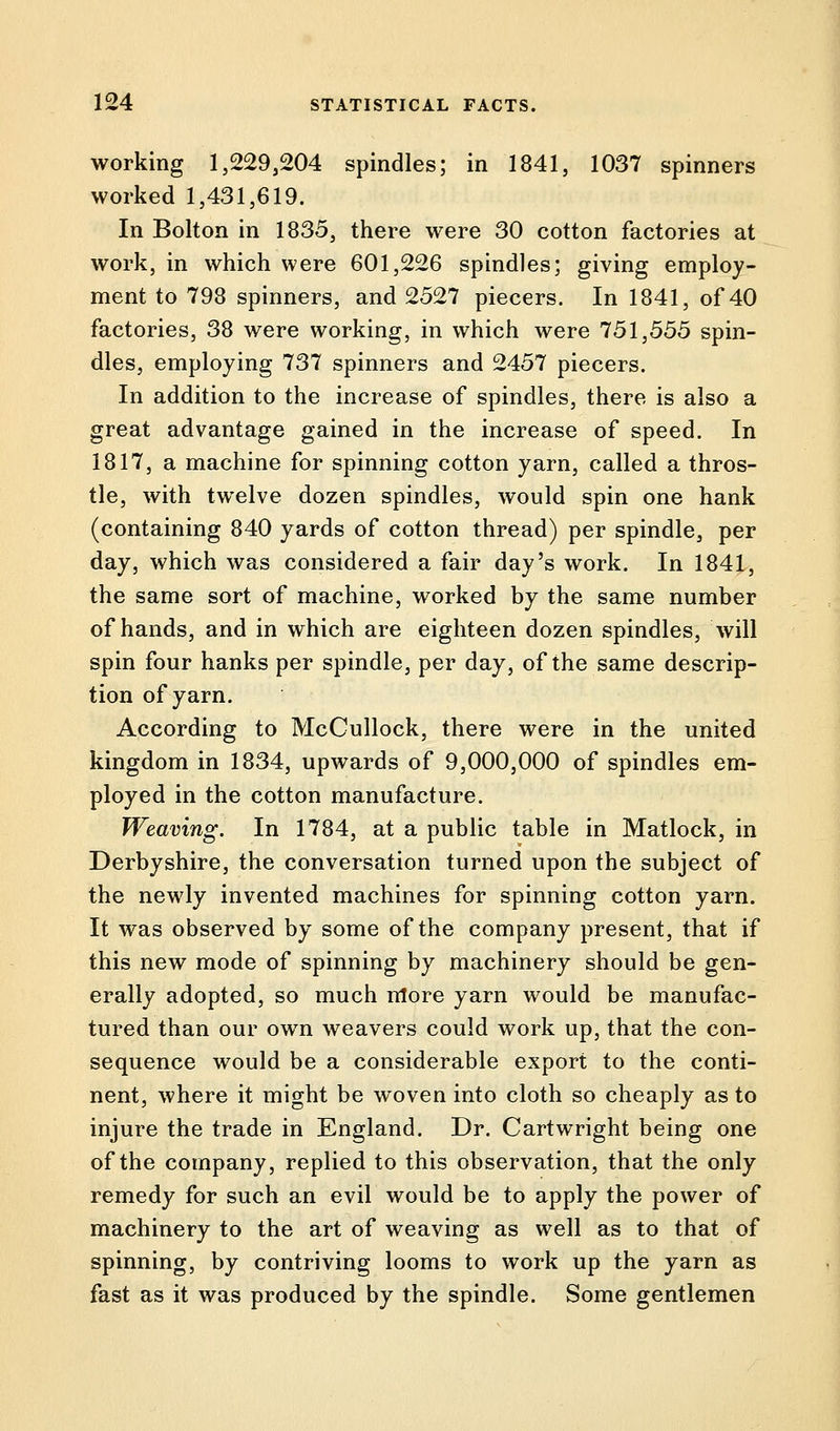 working 1,2293204 spindles; in 1841, 1037 spinners worked 1,431,619. In Bolton in 1835, there were 30 cotton factories at work, in which were 601,226 spindles; giving employ- ment to 798 spinners, and 2527 piecers. In 1841, of 40 factories, 38 were working, in which were 751,555 spin- dles, employing 737 spinners and 2457 piecers. In addition to the increase of spindles, there is also a great advantage gained in the increase of speed. In 1817, a machine for spinning cotton yarn, called a thros- tle, with twelve dozen spindles, would spin one hank (containing 840 yards of cotton thread) per spindle, per day, which was considered a fair day's work. In 1841, the same sort of machine, worked by the same number of hands, and in which are eighteen dozen spindles, will spin four hanks per spindle, per day, of the same descrip- tion of yarn. According to McCullock, there were in the united kingdom in 1834, upwards of 9,000,000 of spindles em- ployed in the cotton manufacture. Weaving. In 1784, at a public table in Matlock, in Derbyshire, the conversation turned upon the subject of the newly invented machines for spinning cotton yarn. It was observed by some of the company present, that if this new mode of spinning by machinery should be gen- erally adopted, so much more yarn would be manufac- tured than our own weavers could work up, that the con- sequence would be a considerable export to the conti- nent, where it might be woven into cloth so cheaply as to injure the trade in England. Dr. Cartwright being one of the company, replied to this observation, that the only remedy for such an evil would be to apply the power of machinery to the art of weaving as well as to that of spinning, by contriving looms to work up the yarn as fast as it was produced by the spindle. Some gentlemen