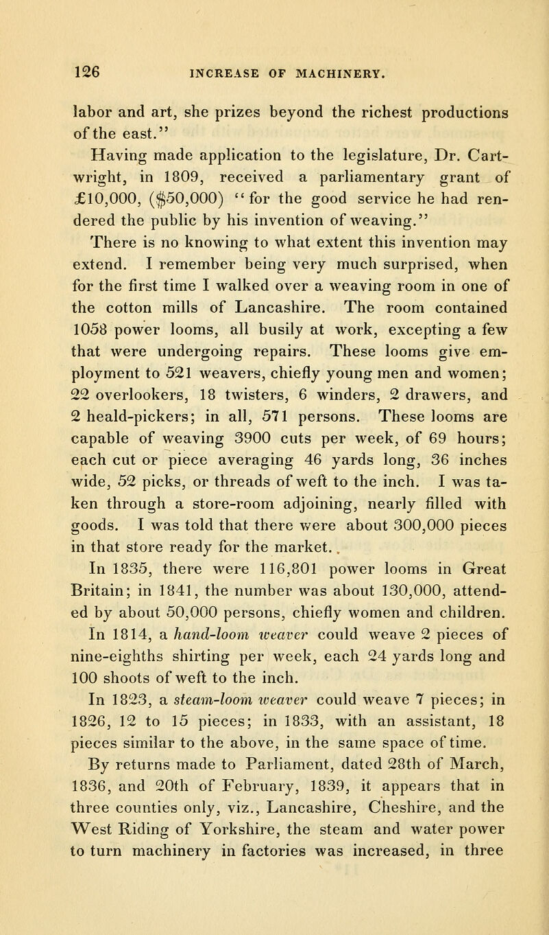 labor and art, she prizes beyond the richest productions of the east. Having made application to the legislature, Dr. Cart- wright, in 1809, received a parliamentary grant of £10,000, ($50,000) for the good service he had ren- dered the public by his invention of weaving. There is no knowing to what extent this invention may extend. I remember being very much surprised, when for the first time I walked over a weaving room in one of the cotton mills of Lancashire. The room contained 1058 power looms, all busily at work, excepting a few that were undergoing repairs. These looms give em- ployment to 521 weavers, chiefly young men and women; 22 overlookers, 18 twisters, 6 winders, 2 drawers, and 2 heald-pickers; in all, 571 persons. These looms are capable of weaving 3900 cuts per week, of 69 hours; each cut or piece averaging 46 yards long, 36 inches wide, 52 picks, or threads of weft to the inch. I was ta- ken through a store-room adjoining, nearly filled with goods. I was told that there were about 300,000 pieces in that store ready for the market. In 1835, there were 116,801 power looms in Great Britain; in 1841, the number was about 130,000, attend- ed by about 50,000 persons, chiefly women and children. In 1814, a hand-loom weaver could weave 2 pieces of nine-eighths shirting per week, each 24 yards long and 100 shoots of weft to the inch. In 1823, a steam-loom weaver could weave 7 pieces; in 1826, 12 to 15 pieces; in 1833, with an assistant, 18 pieces similar to the above, in the same space of time. By returns made to Parliament, dated 28th of March, 1836, and 20th of February, 1839, it appears that in three counties only, viz., Lancashire, Cheshire, and the West Riding of Yorkshire, the steam and water power to turn machinery in factories was increased, in three