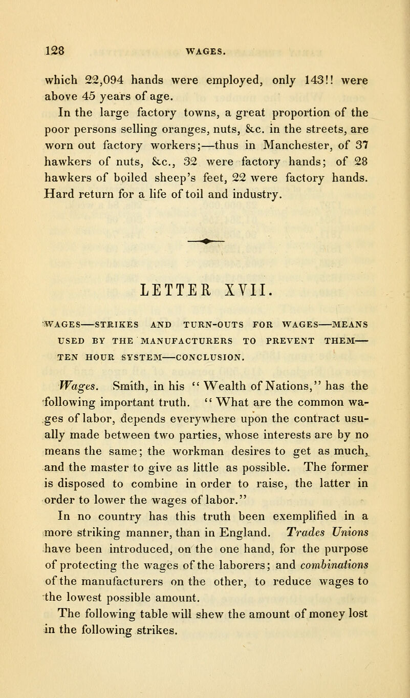 which 22,094 hands were employed, only 143!! were above 45 years of age. In the large factory towns, a great proportion of the poor persons selling oranges, nuts, 8tc. in the streets, are worn out factory workers;—thus in Manchester, of 37 hawkers of nuts, &c, 32 were factory hands; of 28 hawkers of boiled sheep's feet, 22 were factory hands. Hard return for a life of toil and industry. LETTER XVII. WAGES STRIKES AND TURN-OUTS FOR WAGES MEANS USED BY THE MANUFACTURERS TO PREVENT THEM TEN HOUR SYSTEM CONCLUSION. Wages. Smith, in his  Wealth of Nations, has the following important truth.  What are the common wa- ges of labor, depends everywhere upon the contract usu- ally made between two parties, whose interests are by no means the same; the workman desires to get as much^ and the master to give as little as possible. The former is disposed to combine in order to raise, the latter in order to lower the wages of labor. In no country has this truth been exemplified in a more striking manner, than in England. Trades Unions have been introduced, on the one hand, for the purpose of protecting the wages of the laborers; and combinations of the manufacturers on the other, to reduce wages to the lowest possible amount. The following table will shew the amount of money lost in the following strikes.