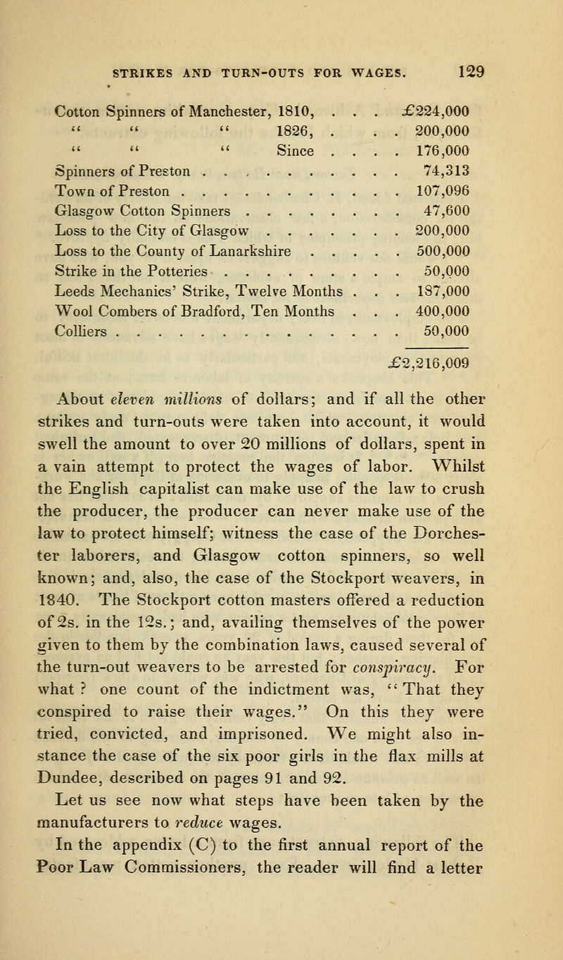 Cotton Spinners of Manchester, 1810,    1826,    Since Spinners of Preston . . , . Town of Preston Glasgow Cotton Spinners . . Loss to the City of Glasgow . Loss to the County of Lanarkshire Strike in the Potteries . . . . . Leeds Mechanics' Strike, Twelve Months Wool Combers of Bradford, Ten Months Colliers £224,000 200,000 176,000 74,313 107,096 47,600 200,000 500,000 50,000 187,000 400,000 50,000 £2,216,009 About eleven millions of dollars; and if all the other strikes and turn-outs were taken into account, it would swell the amount to over 20 millions of dollars, spent in a vain attempt to protect the wages of labor. Whilst the English capitalist can make use of the law to crush the producer, the producer can never make use of the law to protect himself; witness the case of the Dorches- ter laborers, and Glasgow cotton spinners, so well known; and, also, the case of the Stockport weavers, in 1840. The Stockport cotton masters offered a reduction of 2s. in the 12s.; and, availing themselves of the power given to them by the combination laws, caused several of the turn-out weavers to be arrested for conspiracy. For what? one count of the indictment was, That they conspired to raise their wages. On this they were tried, convicted, and imprisoned. We might also in- stance the case of the six poor girls in the flax mills at Dundee, described on pages 91 and 92. Let us see now what steps have been taken by the manufacturers to reduce wages. In the appendix (C) to the first annual report of the Poor Law Commissioners, the reader will find a letter