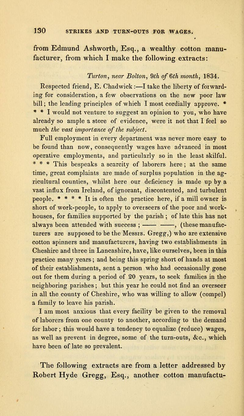 from Edmund Ashworth, Esq., a wealthy cotton manu- facturer, from which I make the following extracts: Turton, near Bolton, 9th of 6th month, 1834. Respected friend, E. Chadwick:—I take the liberty of forward- ing for consideration, a few observations on the new poor law bill; the leading principles of which I most cordially approve. * * * I would not venture to suggest an opinion to you, who have already so ample a store of evidence, were it not that I feel so much the vast importance of the subject. Full employment in every department was never more easy to be found than now, consequently wages have advanced in most operative employments, and particularly so in the least skilful. # # # This bespeaks a scarcity of laborers here ; at the same time, great complaints are made of surplus population in the ag- ricultural counties, whilst here our deficiency is made up by a vast influx from Ireland, of ignorant, discontented, and turbulent people. * * # * It is often the practice here, if a mill owner is short of work-people, to apply to overseers of the poor and work- houses, for families supported by the parish ; of late this has not always been attended with success ; , (these manufac- turers are supposed to be the Messrs. Gregg,) who are extensive cotton spinners and manufacturers, having two establishments in Cheshire and three in Lancashire, have, like ourselves, been in this practice many years; and being this spring short of hands at most of their establishments, sent a person who had occasionally gone out for them during a period of 20 years, to seek families in the neighboring parishes; but this year he could not find an overseer in all the county of Cheshire, who was willing to allow (compel) a family to leave his parish. I am most anxious that every facility be given to the removal of laborers from one county to another, according to the demand for labor ; this would have a tendency to equalize (reduce) wages, as well as prevent in degree, some of the turn-outs, &c, which have been of late so prevalent. The following extracts are from a letter addressed by Robert Hyde Gregg, Esq., another cotton manufactu-