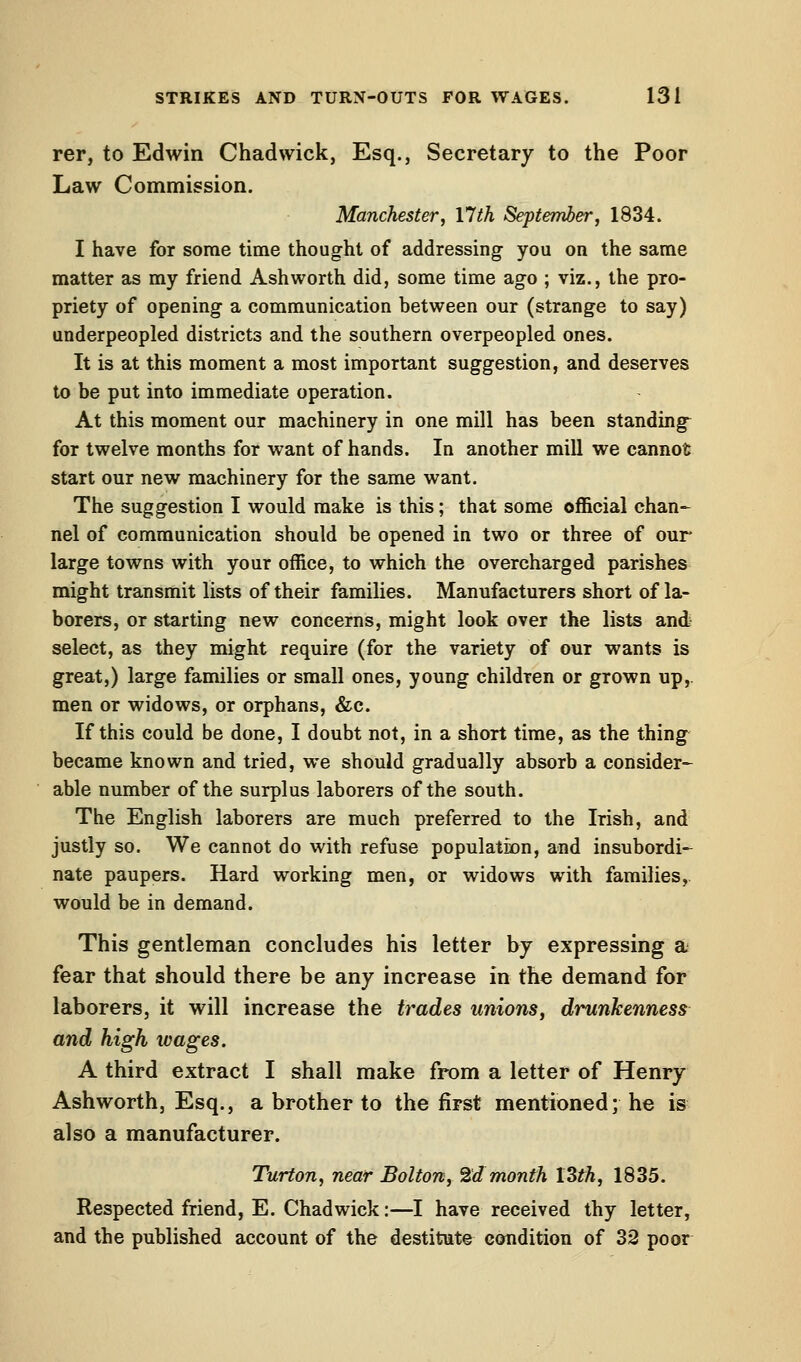 rer, to Edwin Chad wick, Esq., Secretary to the Poor Law Commission. Manchester, 17th September, 1834. I have for some time thought of addressing you on the same matter as my friend Ashworth did, some time ago ; viz., the pro- priety of opening a communication between our (strange to say) underpeopled districts and the southern overpeopled ones. It is at this moment a most important suggestion, and deserves to be put into immediate operation. At this moment our machinery in one mill has been standings for twelve months for want of hands. In another mill we cannot start our new machinery for the same want. The suggestion I would make is this; that some official chan- nel of communication should be opened in two or three of our large towns with your office, to which the overcharged parishes might transmit lists of their families. Manufacturers short of la- borers, or starting new concerns, might look over the lists and select, as they might require (for the variety of our wants is great,) large families or small ones, young children or grown up, men or widows, or orphans, &c. If this could be done, I doubt not, in a short time, as the thing became known and tried, we should gradually absorb a consider- able number of the surplus laborers of the south. The English laborers are much preferred to the Irish, and justly so. We cannot do with refuse population, and insubordi- nate paupers. Hard working men, or widows with families, would be in demand. This gentleman concludes his letter by expressing a fear that should there be any increase in the demand for laborers, it will increase the trades unions, drunkenness and high wages. A third extract I shall make from a letter of Henry Ashworth, Esq., a brother to the first mentioned; he is also a manufacturer. Turton, near Bolton, 2d month 13th, 1835. Respected friend, E. Chad wick:—I have received thy letter, and the published account of the destitute condition of 32 poor