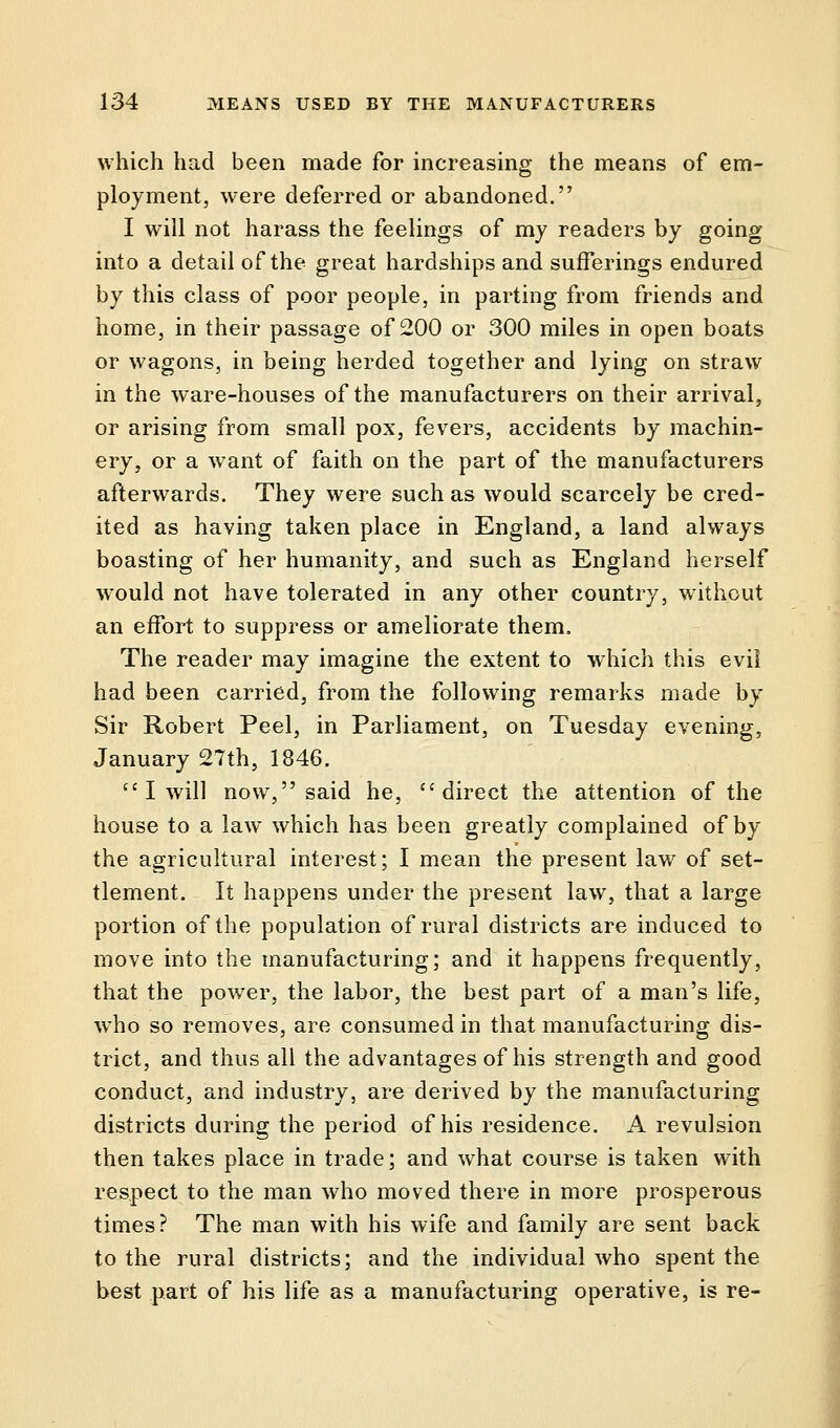 which had been made for increasing the means of em- ployment, were deferred or abandoned. I will not harass the feelings of my readers by going into a detail of the great hardships and sufferings endured by this class of poor people, in parting from friends and home, in their passage of 200 or 300 miles in open boats or wagons, in being herded together and lying on straw in the ware-houses of the manufacturers on their arrival, or arising from small pox, fevers, accidents by machin- ery, or a want of faith on the part of the manufacturers afterwards. They were such as would scarcely be cred- ited as having taken place in England, a land always boasting of her humanity, and such as England herself wrould not have tolerated in any other country, without an effort to suppress or ameliorate them. The reader may imagine the extent to which this evil had been carried, from the following remarks made by Sir Robert Peel, in Parliament, on Tuesday evening, January 27th, 1846.  I will now, said he, direct the attention of the house to a law which has been greatly complained of by the agricultural interest; I mean the present law of set- tlement. It happens under the present law, that a large portion of the population of rural districts are induced to move into the manufacturing; and it happens frequently, that the power, the labor, the best part of a man's life, who so removes, are consumed in that manufacturing dis- trict, and thus all the advantages of his strength and good conduct, and industry, are derived by the manufacturing districts during the period of his residence. A revulsion then takes place in trade; and what course is taken with respect to the man who moved there in more prosperous times? The man with his wife and family are sent back to the rural districts; and the individual who spent the best part of his life as a manufacturing operative, is re-