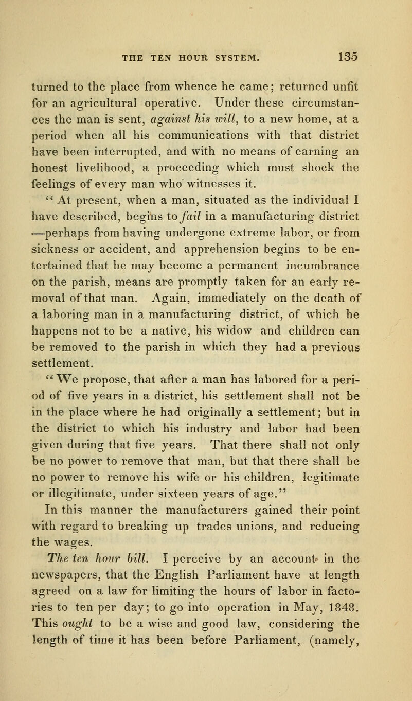 turned to the place from whence he came; returned unfit for an agricultural operative. Under these circumstan- ces the man is sent, against his will, to a new home, at a period when all his communications with that district have been interrupted, and with no means of earning an honest livelihood, a proceeding which must shock the feelings of every man who Witnesses it.  At present, when a man, situated as the individual I have described, begins to fail in a manufacturing district —perhaps from having undergone extreme labor, or from sickness or accident, and apprehension begins to be en- tertained that he may become a permanent incumbrance on the parish, means are promptly taken for an early re- moval of that man. Again, immediately on the death of a laboring man in a manufacturing district, of which he happens not to be a native, his widow and children can be removed to the parish in which they had a previous settlement. ee We propose, that after a man has labored for a peri- od of five years in a district, his settlement shall not be in the place where he had originally a settlement; but in the district to which his industry and labor had been given during that five years. That there shall not only be no power to remove that man, but that there shall be no power to remove his wife or his children, legitimate or illegitimate, under sixteen years of age. In this manner the manufacturers gained their point with regard to breaking up trades unions, and reducing the wages. The ten hour bill. I perceive by an accounts in the newspapers, that the English Parliament have at length agreed on a law for limiting the hours of labor in facto- ries to ten per day; to go into operation in May, 1848. This ought to be a wise and good law, considering the length of time it has been before Parliament, (namely,