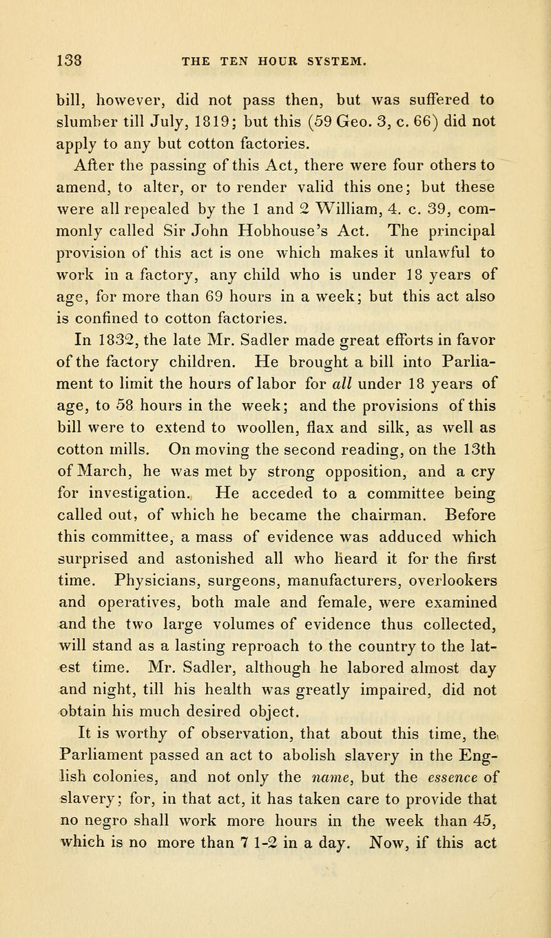 bill, however, did not pass then, but was suffered to slumber till July, 1819; but this (59 Geo. 3, c. 66) did not apply to any but cotton factories. After the passing of this Act, there were four others to amend, to alter, or to render valid this one; but these were all repealed by the 1 and 2 William, 4. c. 39, com- monly called Sir John Hobhouse's Act. The principal provision of this act is one which makes it unlawful to work in a factory, any child who is under 18 years of age, for more than 69 hours in a week; but this act also is confined to cotton factories. In 1832, the late Mr. Sadler made great efforts in favor of the factory children. He brought a bill into Parlia- ment to limit the hours of labor for all under 18 years of age, to 58 hours in the week; and the provisions of this bill were to extend to woollen, flax and silk, as well as cotton mills. On moving the second reading, on the 13th of March, he was met by strong opposition, and aery for investigation. He acceded to a committee being called out, of which he became the chairman. Before this committee, a mass of evidence was adduced which surprised and astonished all who heard it for the first time. Physicians, surgeons, manufacturers, overlookers and operatives, both male and female, were examined and the two large volumes of evidence thus collected, will stand as a lasting reproach to the country to the lat- est time. Mr. Sadler, although he labored almost day and night, till his health was greatly impaired, did not obtain his much desired object. It is worthy of observation, that about this time, the. Parliament passed an act to abolish slavery in the Eng- lish colonies, and not only the name, but the essence of slavery; for, in that act, it has taken care to provide that no negro shall work more hours in the week than 45, which is no more than 7 1-2 in a day. Now, if this act