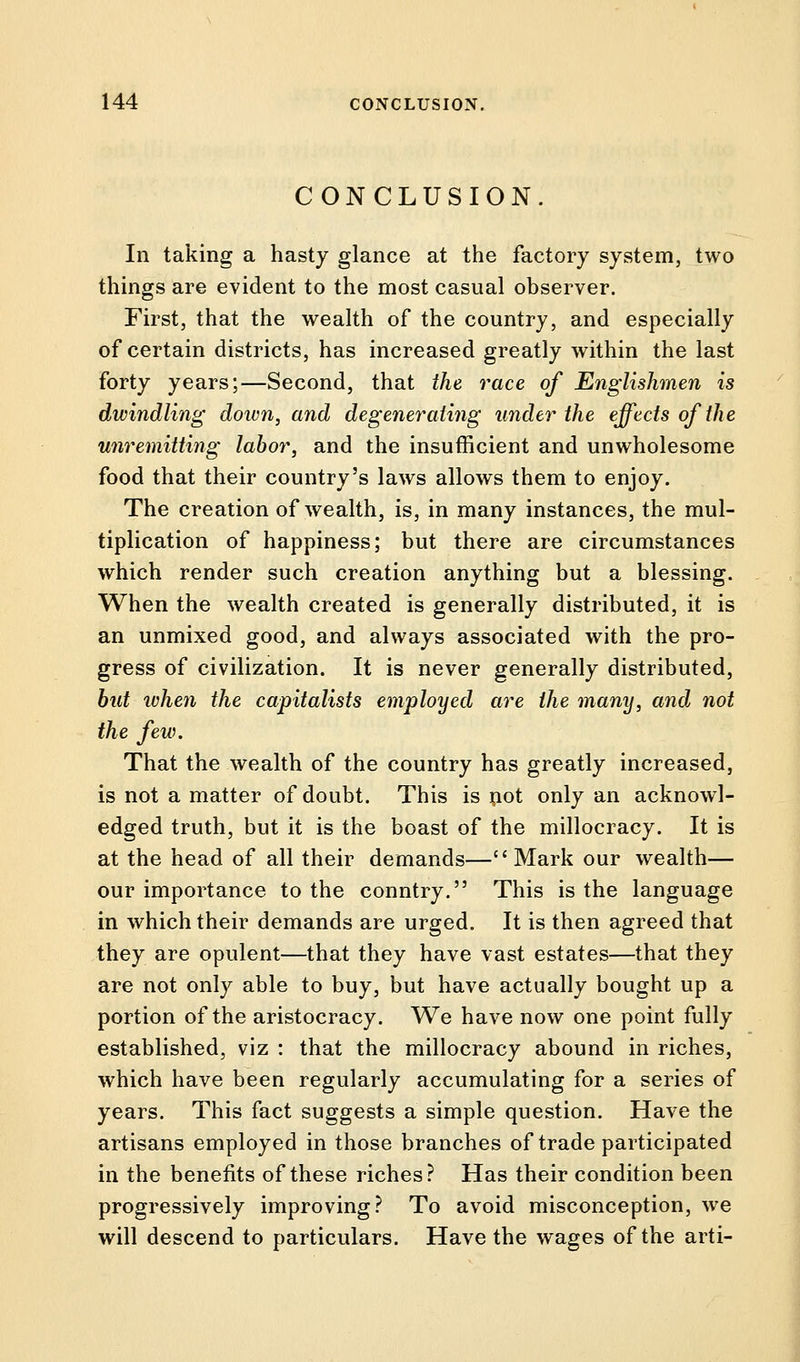 CONCLUSION. In taking a hasty glance at the factory system, two things are evident to the most casual observer. First, that the wealth of the country, and especially of certain districts, has increased greatly within the last forty years;—Second, that the race of Englishmen is dwindling down, and degenerating under the effects of the unremitting labor, and the insufficient and unwholesome food that their country's laws allows them to enjoy. The creation of wealth, is, in many instances, the mul- tiplication of happiness; but there are circumstances which render such creation anything but a blessing. When the wealth created is generally distributed, it is an unmixed good, and always associated with the pro- gress of civilization. It is never generally distributed, but when the capitalists employed are the many, and not the few. That the wealth of the country has greatly increased, is not a matter of doubt. This is not only an acknowl- edged truth, but it is the boast of the millocracy. It is at the head of all their demands—Mark our wealth— our importance to the conntry. This is the language in which their demands are urged. It is then agreed that they are opulent—that they have vast estates—that they are not only able to buy, but have actually bought up a portion of the aristocracy. We have now one point fully established, viz : that the millocracy abound in riches, which have been regularly accumulating for a series of years. This fact suggests a simple question. Have the artisans employed in those branches of trade participated in the benefits of these riches? Has their condition been progressively improving? To avoid misconception, we will descend to particulars. Have the wages of the arti-