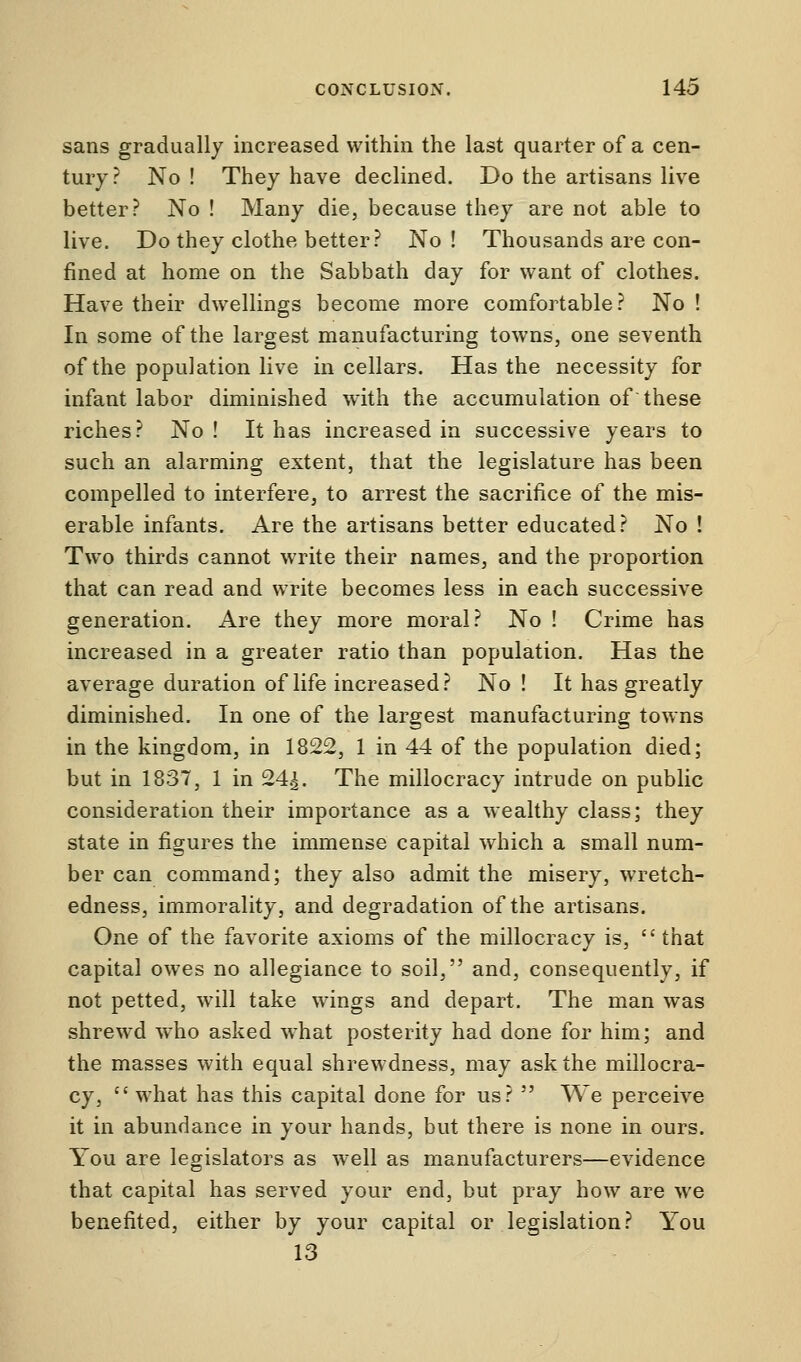 sans gradually increased within the last quarter of a cen- tury? No ! They have declined. Do the artisans live better? No ! Many die, because they are not able to live. Do they clothe better? No ! Thousands are con- fined at home on the Sabbath day for want of clothes. Have their dwellings become more comfortable ? No ! In some of the largest manufacturing towns, one seventh of the population live in cellars. Has the necessity for infant labor diminished with the accumulation of these riches? No ! It has increased in successive years to such an alarming extent, that the legislature has been compelled to interfere, to arrest the sacrifice of the mis- erable infants. Are the artisans better educated? No ! Two thirds cannot write their names, and the proportion that can read and write becomes less in each successive generation. Are they more moral? No ! Crime has increased in a greater ratio than population. Has the average duration of life increased? No ! It has greatly diminished. In one of the largest manufacturing towns in the kingdom, in 1822, 1 in 44 of the population died; but in 183T, 1 in 24^. The millocracy intrude on public consideration their importance as a wealthy class; they state in figures the immense capital which a small num- ber can command; they also admit the misery, wretch- edness, immorality, and degradation of the artisans. One of the favorite axioms of the millocracy is,  that capital owes no allegiance to soil, and, consequently, if not petted, will take wings and depart. The man was shrewd who asked what posterity had done for him; and the masses with equal shrewdness, may ask the millocra- cy,  what has this capital done for us?  We perceive it in abundance in your hands, but there is none in ours. You are legislators as well as manufacturers—evidence that capital has served your end, but pray how are we benefited, either by your capital or legislation? You 13