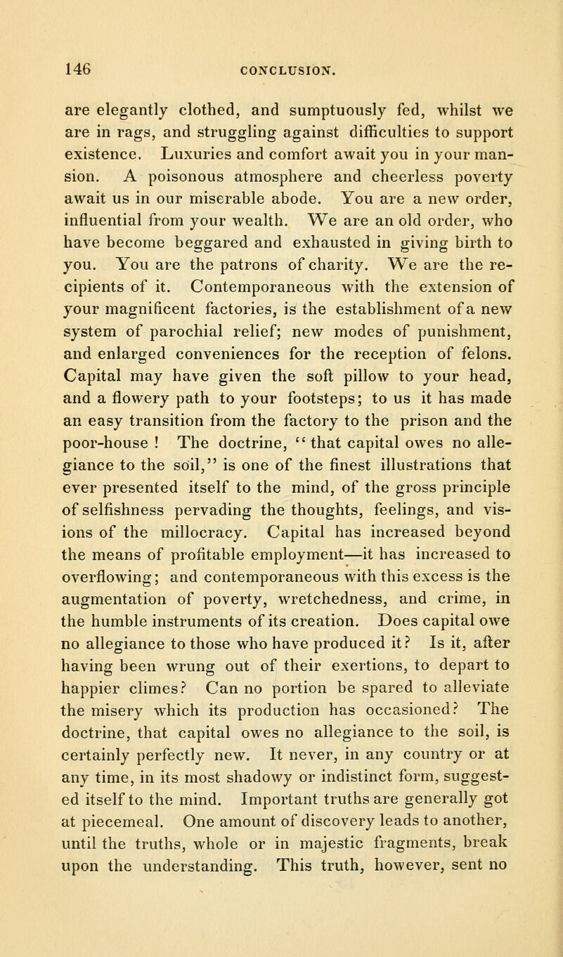 are elegantly clothed, and sumptuously fed, whilst we are in rags, and struggling against difficulties to support existence. Luxuries and comfort await you in your man- sion. A poisonous atmosphere and cheerless poverty await us in our miserable abode. You are a new order, influential from your wealth. We are an old order, who have become beggared and exhausted in giving birth to you. You are the patrons of charity. We are the re- cipients of it. Contemporaneous with the extension of your magnificent factories, is the establishment of a new system of parochial relief; new modes of punishment, and enlarged conveniences for the reception of felons. Capital may have given the soft pillow to your head, and a flowery path to your footsteps; to us it has made an easy transition from the factory to the prison and the poor-house ! The doctrine, that capital owes no alle- giance to the soil, is one of the finest illustrations that ever presented itself to the mind, of the gross principle of selfishness pervading the thoughts, feelings, and vis- ions of the millocracy. Capital has increased beyond the means of profitable employment—it has increased to overflowing; and contemporaneous with this excess is the augmentation of poverty, wretchedness, and crime, in the humble instruments of its creation. Does capital owe no allegiance to those who have produced it? Is it, after having been wrung out of their exertions, to depart to happier climes? Can no portion be spared to alleviate the misery which its production has occasioned? The doctrine, that capital owes no allegiance to the soil, is certainly perfectly new. It never, in any country or at any time, in its most shadowy or indistinct form, suggest- ed itself to the mind. Important truths are generally got at piecemeal. One amount of discovery leads to another, until the truths, whole or in majestic fragments, break upon the understanding. This truth, however, sent no