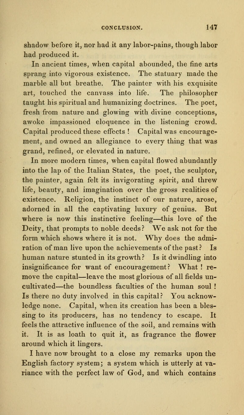 shadow before it, nor had it any labor-pains, though labor had produced it. In ancient times, when capital abounded, the fine arts sprang into vigorous existence. The statuary made the marble all but breathe. The painter with his exquisite art, touched the canvass into life. The philosopher taught his spiritual and humanizing doctrines. The poet, fresh from nature and glowing with divine conceptions, awoke impassioned eloquence in the listening crowd. Capital produced these effects ! Capital was encourage- ment, and owned an allegiance to every thing that was grand, refined, or elevated in nature. In more modern times, when capital flowed abundantly into the lap of the Italian States, the poet, the sculptor, the painter, again felt its invigorating spirit, and threw life, beauty, and imagination over the gross realities of existence. Religion, the instinct of our nature, arose, adorned in all the captivating luxury of genius. But where is now this instinctive feeling—this love of the Deity, that prompts to noble deeds? We ask not for the form which shows where it is not. Why does the admi- ration of man live upon the achievements of the past? Is human nature stunted in its growth ? Is it dwindling into insignificance for want of encouragement? What ! re- move the capital—leave the most glorious of all fields un- cultivated—the boundless faculties of the human soul ! Is there no duty involved in this capital? You acknow- ledge none. Capital, when its creation has been a bles- sing to its producers, has no tendency to escape. It feels the attractive influence of the soil, and remains with it. It is as loath to quit it, as fragrance the flower around which it lingers. I have now brought to a close my remarks upon the English factory system; a system which is utterly at va- riance with the perfect law of God, and which contains