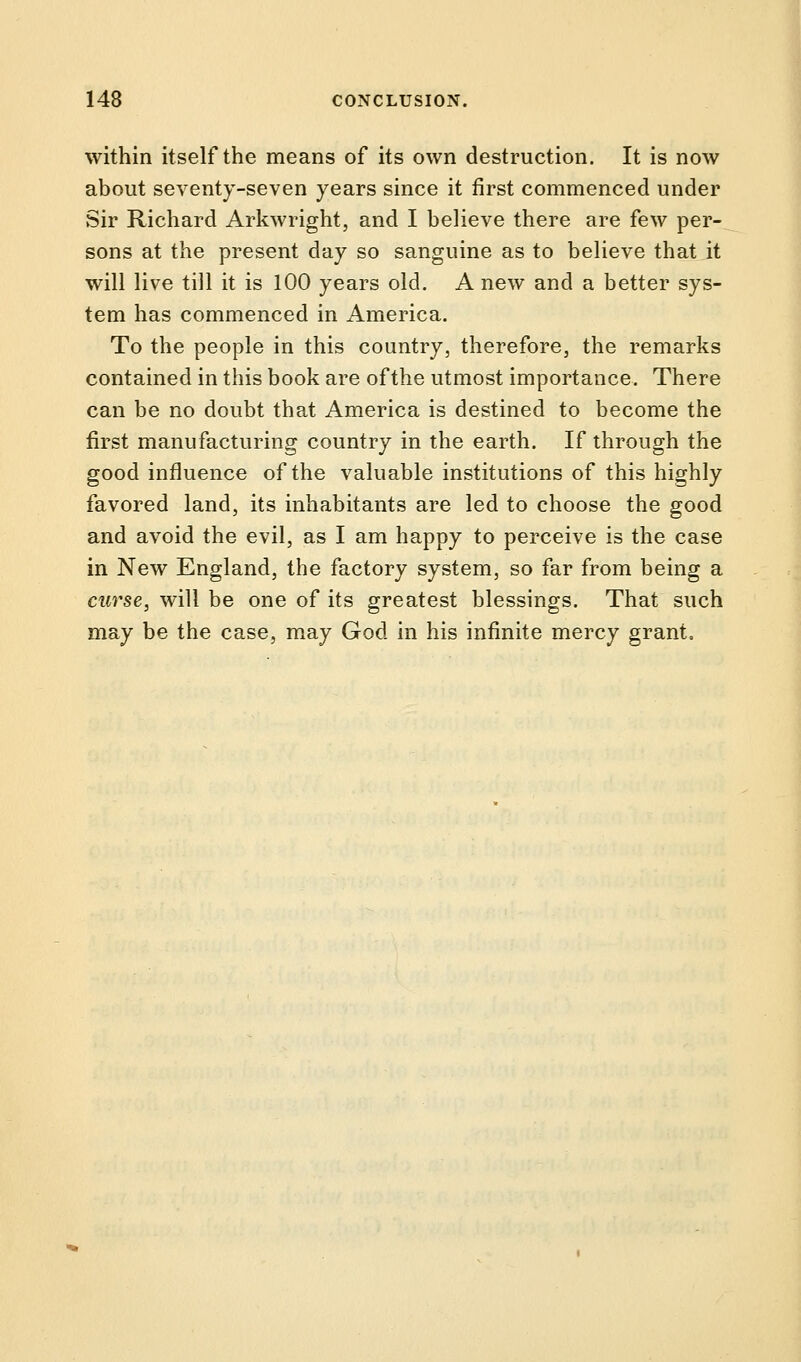 within itself the means of its own destruction. It is now about seventy-seven years since it first commenced under Sir Richard Arkwright, and I believe there are few per- sons at the present day so sanguine as to believe that it will live till it is 100 years old. A new and a better sys- tem has commenced in America. To the people in this country, therefore, the remarks contained in this book are of the utmost importance. There can be no doubt that America is destined to become the first manufacturing country in the earth. If through the good influence of the valuable institutions of this highly favored land, its inhabitants are led to choose the good and avoid the evil, as I am happy to perceive is the case in New England, the factory system, so far from being a curse, will be one of its greatest blessings. That such may be the case, may God in his infinite mercy grant.