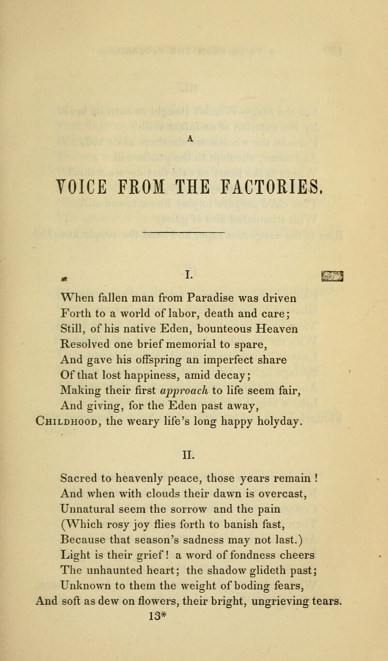 VOICE FROM THE FACTORIES. When fallen man from Paradise was driven Forth to a world of labor, death and care; Still, of his native Eden, bounteous Heaven Resolved one brief memorial to spare, And gave his offspring an imperfect share Of that lost happiness, amid decay; Making their first approach to life seem fair, And giving, for the Eden past away, Childhood, the weary life's long happy holyday. II. Sacred to heavenly peace, those years remain ! And when with clouds their dawn is overcast, Unnatural seem the sorrow and the pain (Which rosy joy flies forth to banish fast, Because that season's sadness may not last.) Light is their grief! a word of fondness cheers The unhaunted heart; the shadow glideth past; Unknown to them the weight of boding fears, And soft as dew on flowers, their bright, ungrieving tears. 13*