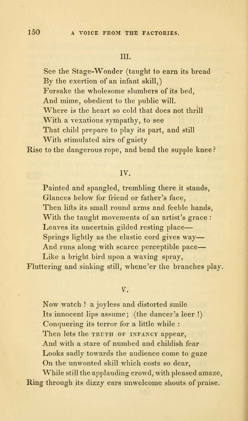 III. See the Stage-Wonder (taught to earn its bread By the exertion of an infant skill,) Forsake the wholesome slumbers of its bed, And mime, obedient to the public will. Where is the heart so cold that does not thrill With a vexatious sympathy, to see That child prepare to play its part, and still With stimulated airs of gaiety Rise to the dangerous rope, and bend the supple knee ? IV. Painted and spangled, trembling there it stands, Glances below for friend or father's face, Then lifts its small round arms and feeble hands, With the taught movements of an artist's grace : Leaves its uncertain gilded resting place— Springs lightly as the elastic cord gives way— And runs along with scarce perceptible pace— Like a bright bird upon a waving spray, Fluttering and sinking still, whene'er the branches play. V. Now watch ! a joyless and distorted smile Its innocent lips assume; (the dancer's leer !) Conquering its terror for a little while : Then lets the truth of infancy appear, And with a stare of numbed and childish fear Looks sadly towards the audience come to gaze On the unwonted skill which costs so dear, While still the applauding crowd, with pleased amaze, Ring through its dizzy ears unwelcome shouts of praise.