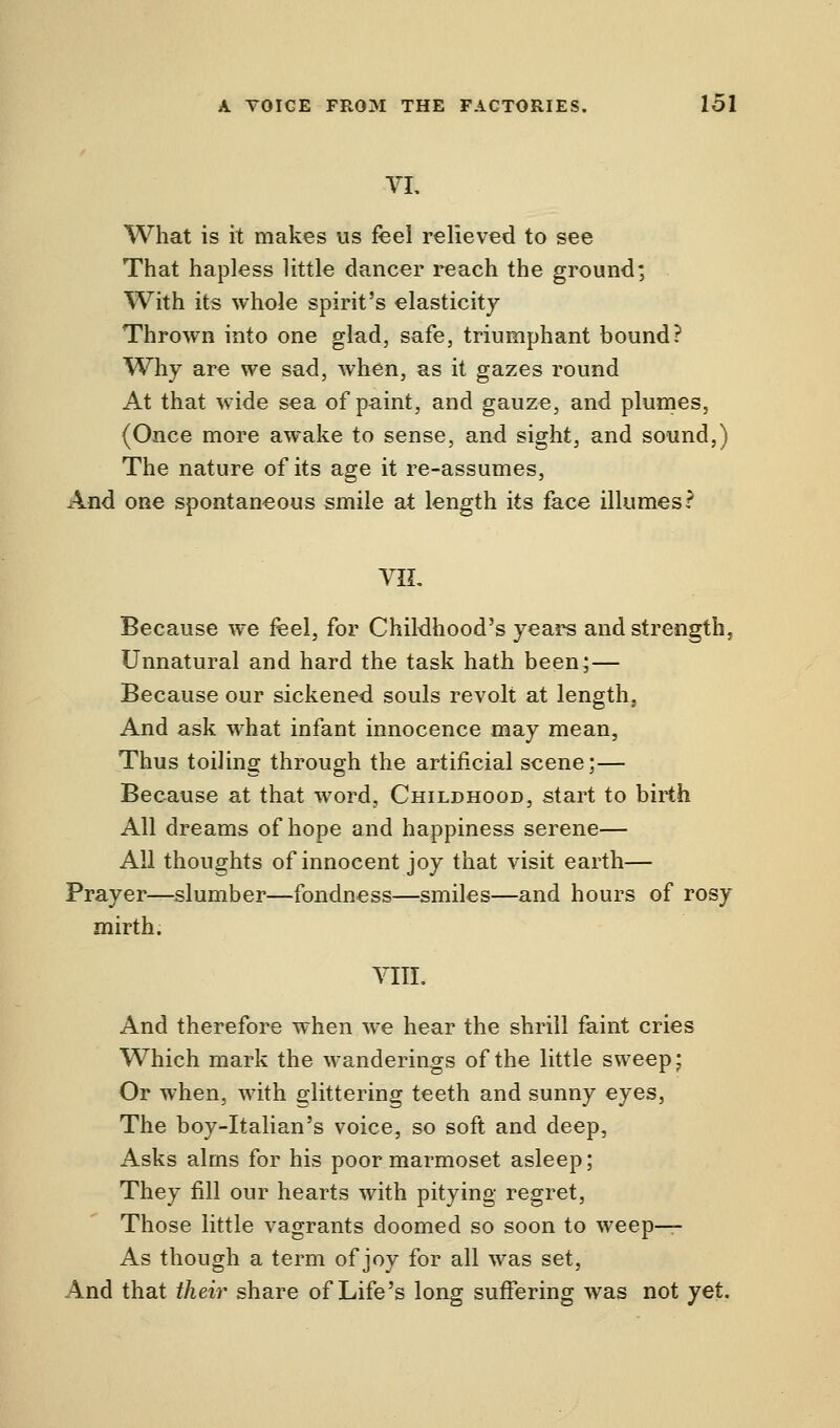 VI. What is it makes us feel relieved to see That hapless little dancer reach the ground; With its whole spirit's elasticity Thrown into one glad, safe, triumphant bound? Why are we sad, when, as it gazes round At that wide sea of paint, and gauze, and plumes, (Once more awake to sense, and sight, and sound,) The nature of its age it re-assumes, And one spontaneous smile at length its face illumes? VIL Because we feel, for Childhood's years and strength, Unnatural and hard the task hath been;— Because our sickened souls revolt at length, And ask what infant innocence may mean, Thus toiling through the artificial scene;— Because at that word, Childhood, start to birth All dreams of hope and happiness serene— All thoughts of innocent joy that visit earth— Prayer—slumber—fondness—smiles—and hours of rosy mirth. VIII. And therefore when we hear the shrill faint cries Which mark the wanderings of the little sweep; Or when, with glittering teeth and sunny eyes, The boy-Italian's voice, so soft and deep, Asks alms for his poor marmoset asleep; They fill our hearts with pitying regret, Those little vagrants doomed so soon to weep- As though a term of joy for all was set, And that their share of Life's long suffering was not yet.