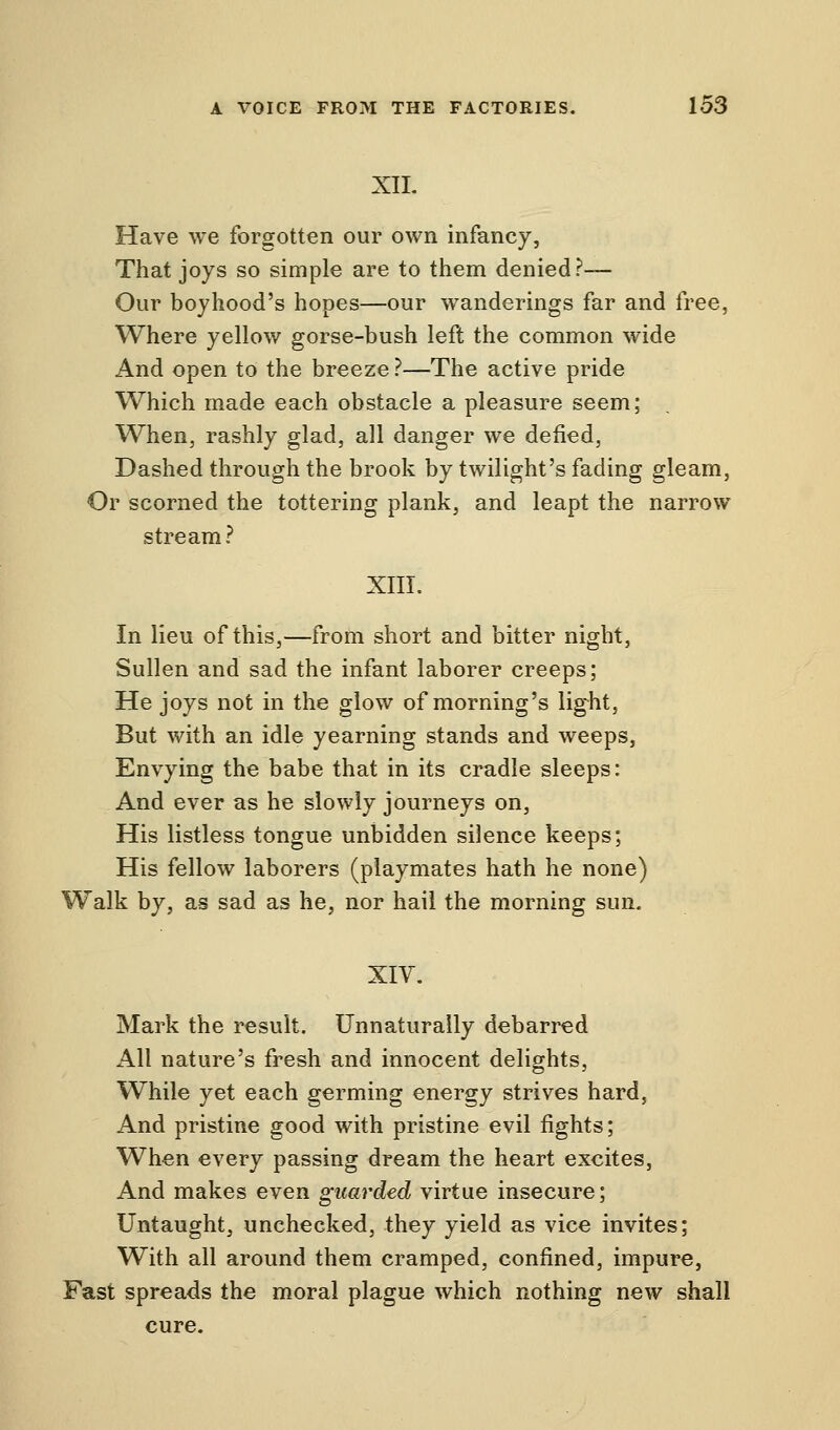XII. Have we forgotten our own infancy, That joys so simple are to them denied?— Our boyhood's hopes—our wanderings far and free, Where yellow gorse-bush left the common wide And open to the breeze ?—The active pride Which made each obstacle a pleasure seem; When, rashly glad, all danger we defied, Dashed through the brook by twilight's fading gleam, Or scorned the tottering plank, and leapt the narrow stream? XIII. In lieu of this,—from short and bitter night, Sullen and sad the infant laborer creeps; He joys not in the glow of morning's light, But with an idle yearning stands and weeps, Envying the babe that in its cradle sleeps: And ever as he slowly journeys on, His listless tongue unbidden silence keeps; His fellow laborers (playmates hath he none) Walk by, as sad as he, nor hail the morning sun. XIV. Mark the result. Unnaturally debarred All nature's fresh and innocent delights, While yet each germing energy strives hard, And pristine good with pristine evil fights; When every passing dream the heart excites, And makes even guarded virtue insecure; Untaught, unchecked, they yield as vice invites; With all around them cramped, confined, impure, Fast spreads the moral plague which nothing new shall cure.