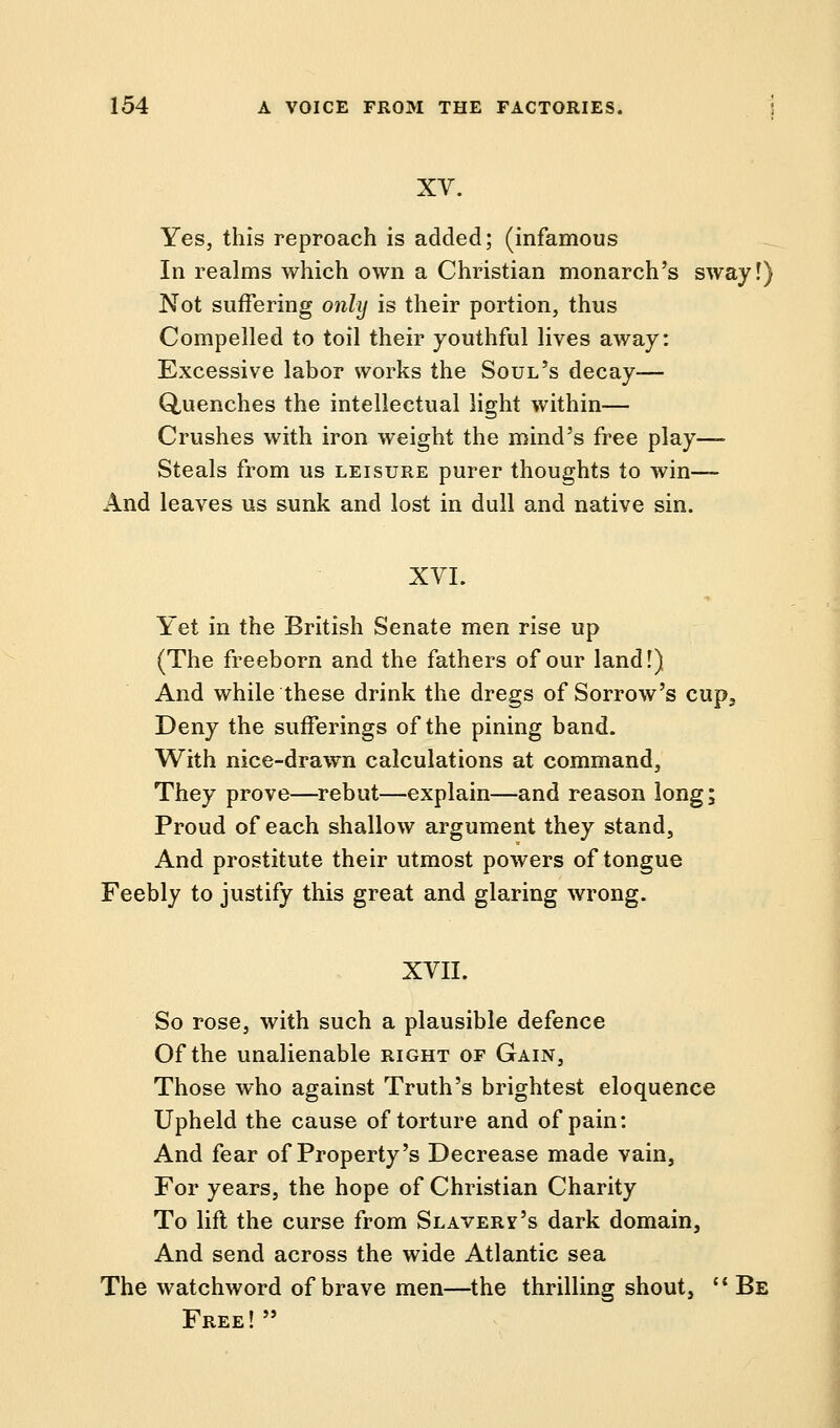 XV. Yes, this reproach is added; (infamous In realms which own a Christian monarch's sway!) Not suffering only is their portion, thus Compelled to toil their youthful lives away: Excessive labor works the Soul's decay— Quenches the intellectual light within— Crushes with iron weight the mind's free play—- Steals from us leisure purer thoughts to win—- And leaves us sunk and lost in dull and native sin. XVI. Yet in the British Senate men rise up (The freeborn and the fathers of our land!) And while these drink the dregs of Sorrow's cup. Deny the sufferings of the pining band. With nice-drawn calculations at command, They prove—rebut—explain—and reason long; Proud of each shallow argument they stand, And prostitute their utmost powers of tongue Feebly to justify this great and glaring wrong. XVII. So rose, with such a plausible defence Of the unalienable right of Gain, Those who against Truth's brightest eloquence Upheld the cause of torture and of pain: And fear of Property's Decrease made vain, For years, the hope of Christian Charity To lift the curse from Slavery's dark domain, And send across the wide Atlantic sea The watchword of brave men—the thrilling shout,  Be Free!