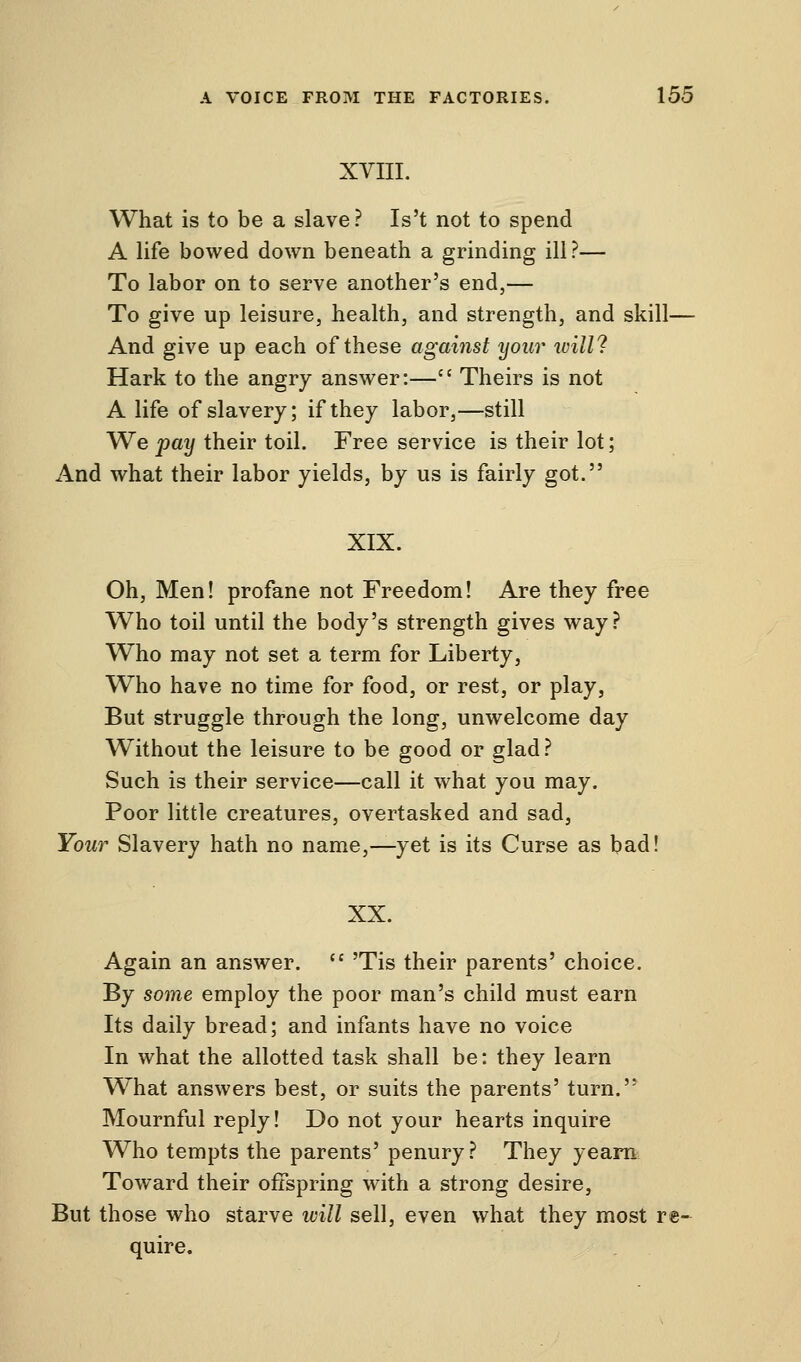 XVIII. What is to be a slave? Is't not to spend A life bowed down beneath a grinding ill?— To labor on to serve another's end,— To give up leisure, health, and strength, and skill— And give up each of these against your will? Hark to the angry answer:— Theirs is not A life of slavery; if they labor,—still We pay their toil. Free service is their lot; And what their labor yields, by us is fairly got. XIX. Oh, Men! profane not Freedom! Are they free Who toil until the body's strength gives way? Who may not set a term for Liberty, Who have no time for food, or rest, or play, But struggle through the long, unwelcome day Without the leisure to be good or glad? Such is their service—call it what you may. Poor little creatures, overtasked and sad, Your Slavery hath no name,—yet is its Curse as bad! XX. Again an answer. 'Tis their parents' choice. By some employ the poor man's child must earn Its daily bread; and infants have no voice In what the allotted task shall be: they learn What answers best, or suits the parents' turn. Mournful reply! Do not your hearts inquire Who tempts the parents' penury? They yearn Toward their offspring with a strong desire, But those who starve will sell, even what they most re- quire.