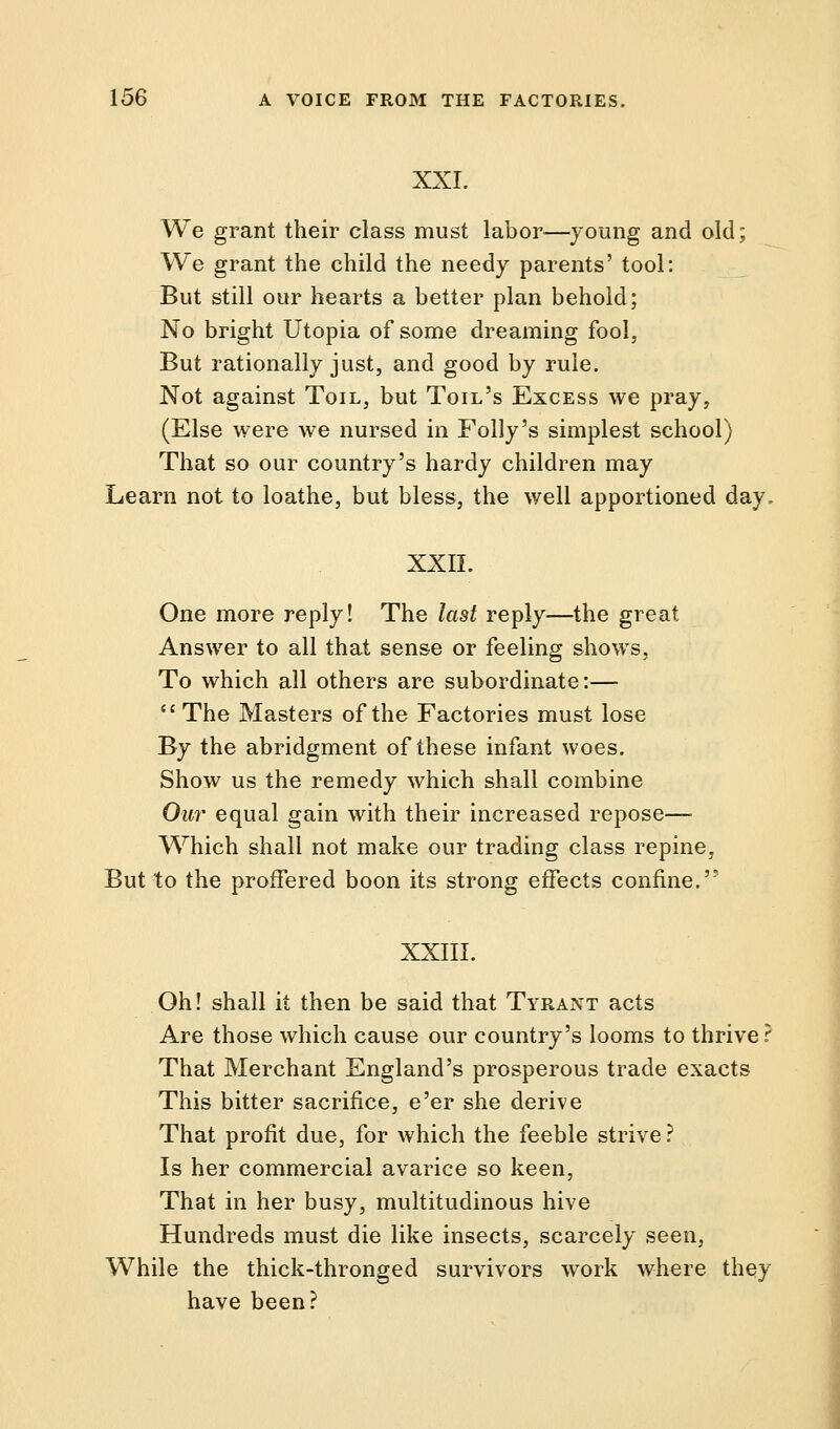 XXI. We grant their class must labor—young and old; We grant the child the needy parents' tool: But still our hearts a better plan behold; No bright Utopia of some dreaming fool, But rationally just, and good by rule. Not against Toil, but Toil's Excess we pray, (Else were we nursed in Folly's simplest school) That so our country's hardy children may Learn not to loathe, but bless, the well apportioned day. XXII. One more reply! The last reply—the great Answer to all that sense or feeling shows, To which all others are subordinate:— The Masters of the Factories must lose By the abridgment of these infant woes. Show us the remedy which shall combine Our equal gain with their increased repose— Which shall not make our trading class repine, But to the proffered boon its strong eifects confine. XXIII. Oh! shall it then be said that Tyrant acts Are those which cause our country's looms to thrive r That Merchant England's prosperous trade exacts This bitter sacrifice, e'er she derive That profit due, for which the feeble strive ? Is her commercial avarice so keen, That in her busy, multitudinous hive Hundreds must die like insects, scarcely seen, While the thick-thronged survivors work where they have been?