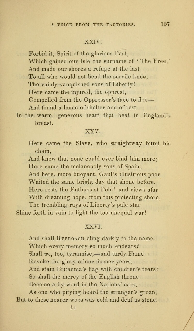 XXIV. Forbid it, Spirit of the glorious Past, Which gained our Isle the surname of 'The Free,' And made our shores a refuge at the last To all who would not bend the servile knee, The vainly-vanquished sons of Liberty! Here came the injured, the opprest, Compelled from the Oppressor's face to flee— And found a home of shelter and of rest In the warm, generous heart that beat in England's breast. XXV. Here came the Slave, who straightway burst his chain, And knew that none could ever bind him more; Here came the melancholy sons of Spain; And here, more buoyant, Gaul's illustrious poor Waited the same bright day that shone before. Here rests the Enthusiast Pole! and views afar With dreaming hope, from this protecting shore, The trembling rays of Liberty's pale star Shine forth in vain to light the too-unequal war! XXVI. And shall Reproach cling darkly to the name Which every memory so much endears? Shall we, too, tyrannise,—and tardy Fame Revoke the glory of our former years, And stain Britannia's flag with children's tears? So shall the mercy of the English throne Become a by-word in the Nations' ears, As one who pitying heard the stranger's groan, But to these nearer woes was cold and deaf as stone. 14