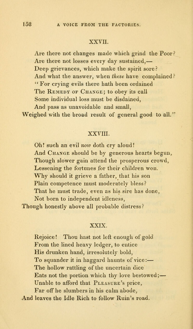 XXTII. Are there not changes made which grind the Poor? Are there not losses every day sustained,— Deep grievances, which make the spirit sore? And what the answer, when these have complained ? For crying evils there hath been ordained The Remedy of Change; to obey its call Some individual loss must be disdained, And pass as unavoidable and small, Weighed with the broad result of general good to all. XXVIIL Oh! such an evil now doth cry aloud! And Change should be by generous hearts begun, Though slower gain attend the prosperous crowd, Lessening the fortunes for their children won. Why should it grieve a father, that his son Plain competence must moderately bless? That he must trade, even as his sire has done5 Not born to independent idleness, Though honestly above all probable distress? XXIX. Rejoice! Thou hast not left enough of gold From the lined heavy ledger, to entice His drunken hand, irresolutely bold, To squander it in haggard haunts of vice:— The hollow rattling of the uncertain dice Eats not the portion which thy love bestowed;— Unable to afford that Pleasure's price, Far off he slumbers in his calm abode, And leaves the Idle Rich to follow Ruin's road.
