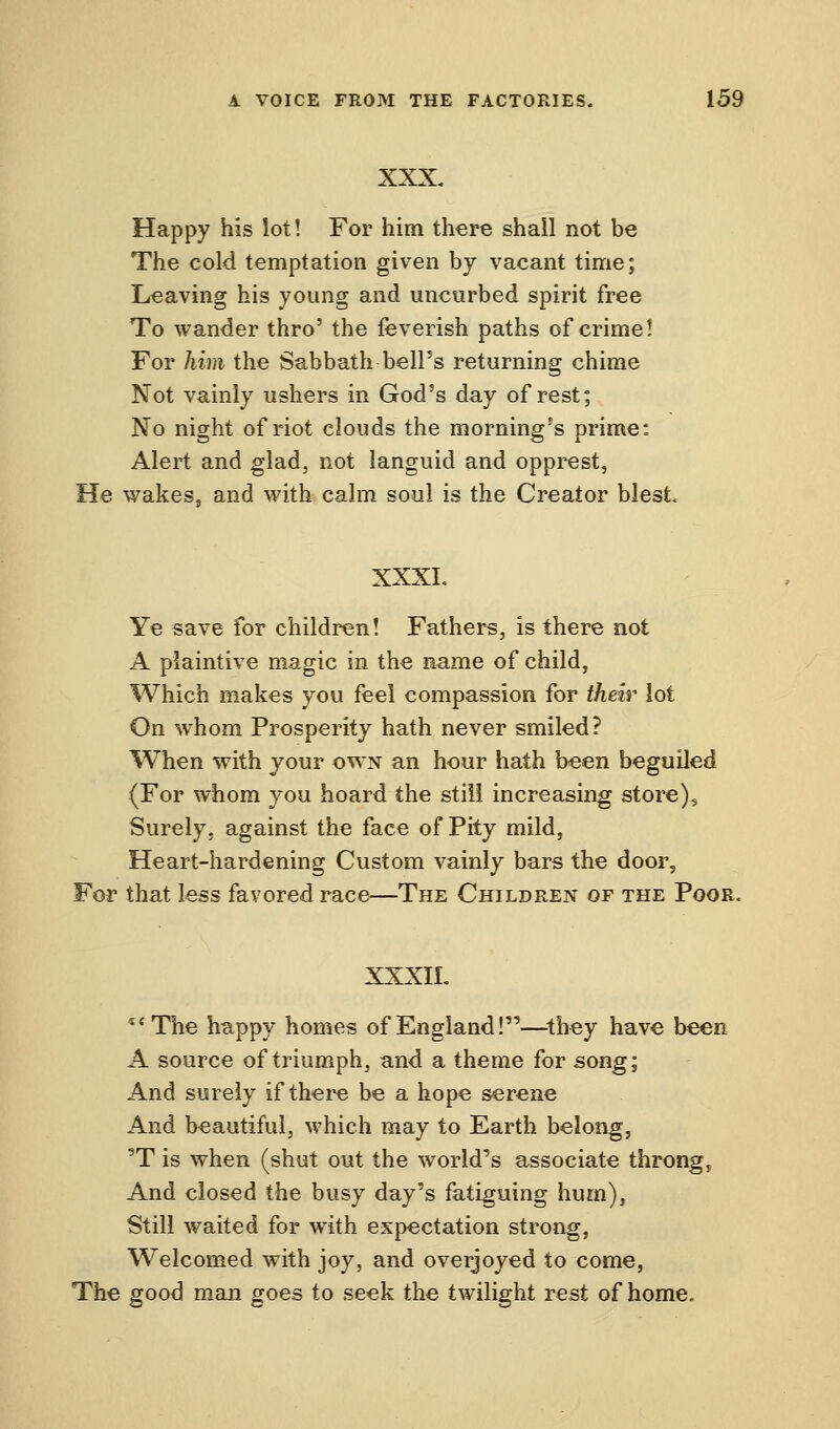 XXX. Happy his lot! For him there shall not be The cold temptation given by vacant time; Leaving his young and uncurbed spirit free To wander thro' the feverish paths of crime! For him the Sabbath-bell's returning chime Not vainly ushers in God's day of rest; No night of riot clouds the morning's prime: Alert and glad, not languid and opprest, He wakes, and with calm soul is the Creator blest. XXXL Ye save for children! Fathers, is there not A plaintive magic in the name of child, Which makes you feel compassion for their lot On whom Prosperity hath never smiled? When with your own an hour hath been beguiled (For whom you hoard the still increasing store). Surely, against the face of Pity mild, Heart-hardening Custom vainly bars the door, For that less favored race—The Children of the Poor. XXXIL teThe happy homes of England!—they have been A source of triumph, and a theme for song; And surely if there be a hope serene And beautiful, which may to Earth belong, 'T is when (shut out the world's associate throng. And closed the busy day's fatiguing hum), Still waited for with expectation strong, Welcomed with joy, and overjoyed to come, The good man goes to seek the twilight rest of home.