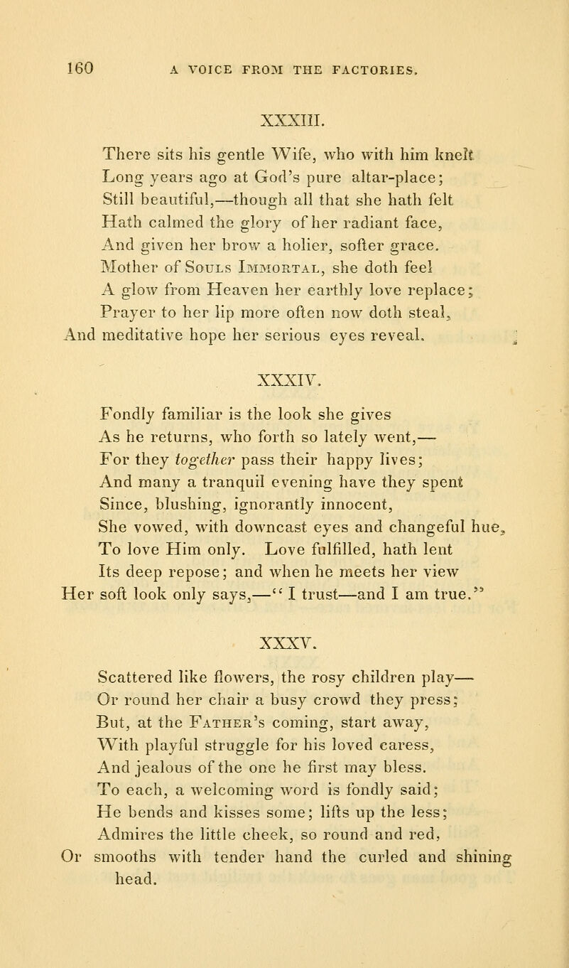 XXXIII. There sits his gentle Wife, who with him knelt Long years ago at God's pure altar-place; Still beautiful,—though all that she hath felt Hath calmed the glory of her radiant face, And given her brow a holier, softer grace. Mother of Souls Immortal, she doth feel A glow from Heaven her earthly love replace; Prayer to her lip more often now doth steal. And meditative hope her serious eyes reveal. XXXIV. Fondly familiar is the look she gives As he returns, who forth so lately went,— For they together pass their happy lives; And many a tranquil evening have they spent Since, blushing, ignorantly innocent, She vowed, with downcast eyes and changeful hue. To love Him only. Love fulfilled, hath lent Its deep repose; and when he meets her view Her soft look only says,— I trust—and I am true/'5 XXXV. Scattered like flowers, the rosy children play— Or round her chair a busy crowd they press; But, at the Father's coming, start away, With playful struggle for his loved caress, And jealous of the one he first may bless. To each, a welcoming word is fondly said; He bends and kisses some; lifts up the less; Admires the little cheek, so round and red, Or smooths with tender hand the curled and shining head.