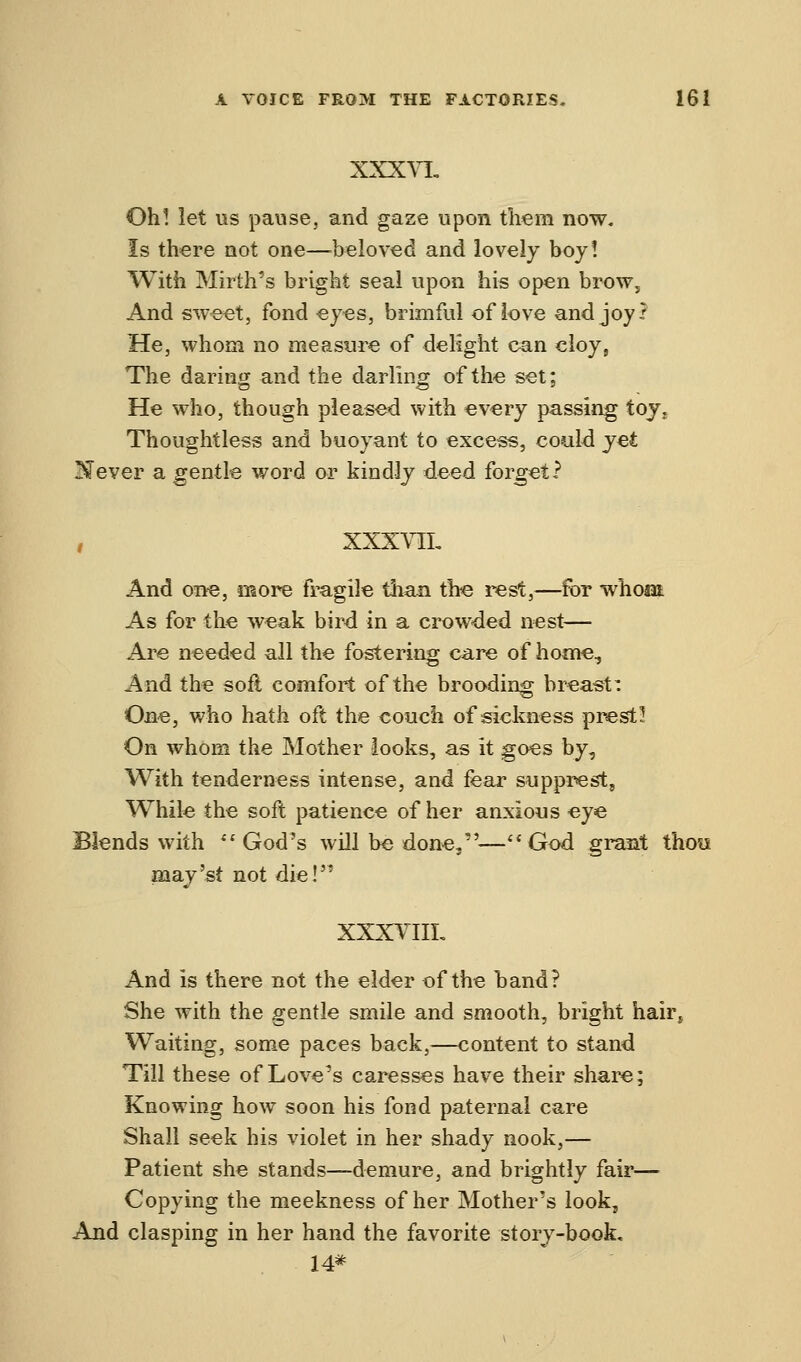XXXVL Oh! let us pause, and gaze upon them now. Is there not one—beloved and lovely boy! With Mirth's bright seal upon his open brow, And sweet, fond eyes, brimful of love andjoy? He, whom no measure of delight can cloy, The daring and the darling of the set; He who, though pleased with every passing toy. Thoughtless and buoyant to excess, could yet ISFever a gentle word or kindly deed forget? XXX VII, And one, more fragile than the rest,—for whoai As for the weak bird in a crowded nest— Are needed all the fostering care of home, And the soft comfort of the brooding breast: One, who hath oft the couch of sickness p rest 15 On whom the Mother looks, as it goes by, With tenderness intense, and fear supprest, While the soft patience of her anxious eye Blends with God's will be done,—God grant thou may'si not die! XXXVIIL And is there not the elder of the hand? She with the gentle smile and smooth, bright hair. Waiting, some paces back,—content to stand Till these of Love's caresses have their share; Knowing how soon his fond paternal care Shall seek his violet in her shady nook,— Patient she stands—demure, and brightly fair- Copying the meekness of her Mother's look, And clasping in her hand the favorite story-book, 14*