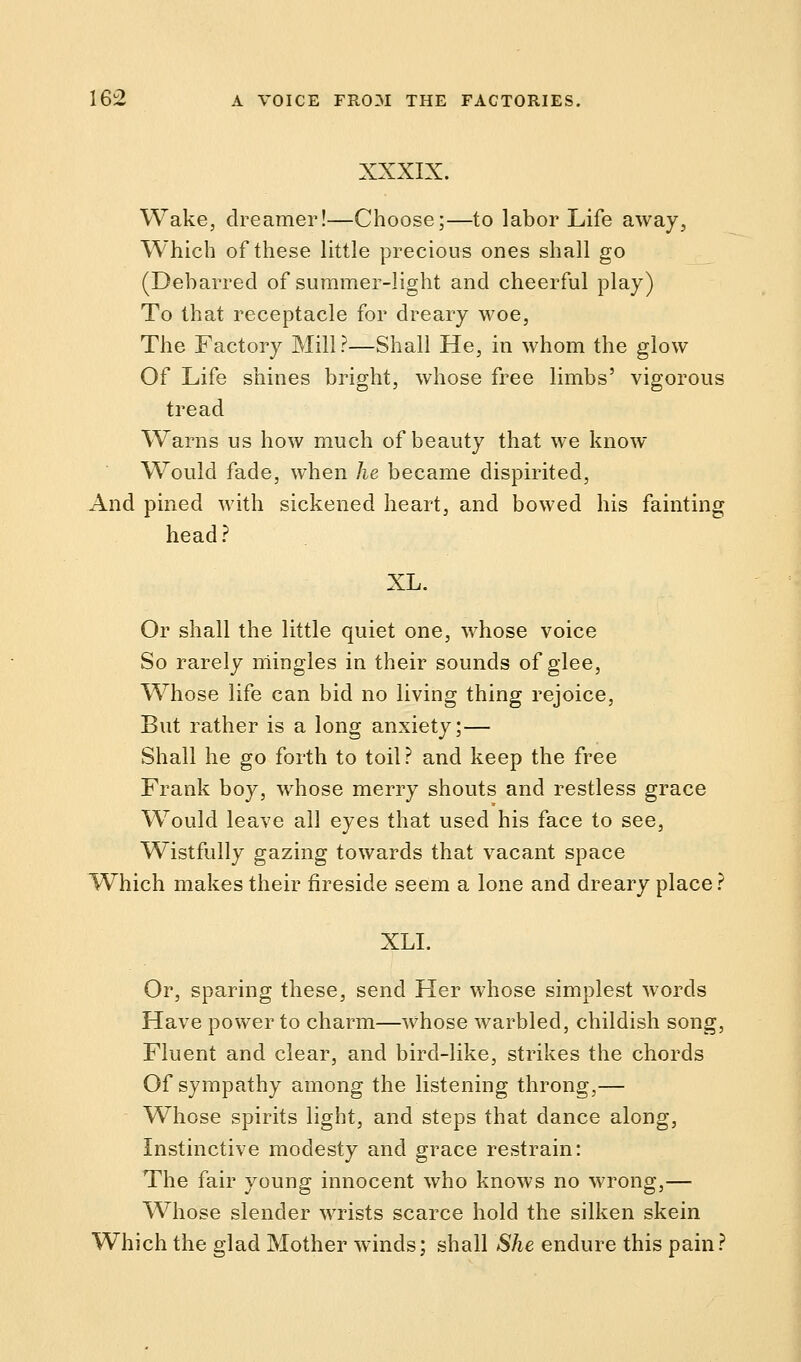 XXXIX. Wake, dreamer!—Choose;—to labor Life away, Which of these little precious ones shall go (Debarred of summer-light and cheerful play) To that receptacle for dreary woe, The Factory Mill ?—Shall He, in whom the glow Of Life shines bright, whose free limbs' vigorous tread Warns us how much of beauty that we know- Would fade, when he became dispirited, And pined with sickened heart, and bowed his fainting head ? XL. Or shall the little quiet one, whose voice So rarely mingles in their sounds of glee, Whose life can bid no living thing rejoice, But rather is a long anxiety;— Shall he go forth to toil? and keep the free Frank boy, whose merry shouts and restless grace Would leave all eyes that used his face to see, Wistfully gazing towards that vacant space Which makes their fireside seem a lone and dreary place? XLI. Or, sparing these, send Her whose simplest words Have power to charm—whose warbled, childish song, Fluent and clear, and bird-like, strikes the chords Of sympathy among the listening throng,— Whose spirits light, and steps that dance along, Instinctive modesty and grace restrain: The fair young innocent who knows no wrong,— Whose slender wrists scarce hold the silken skein Which the glad Mother winds; shall She endure this pain?