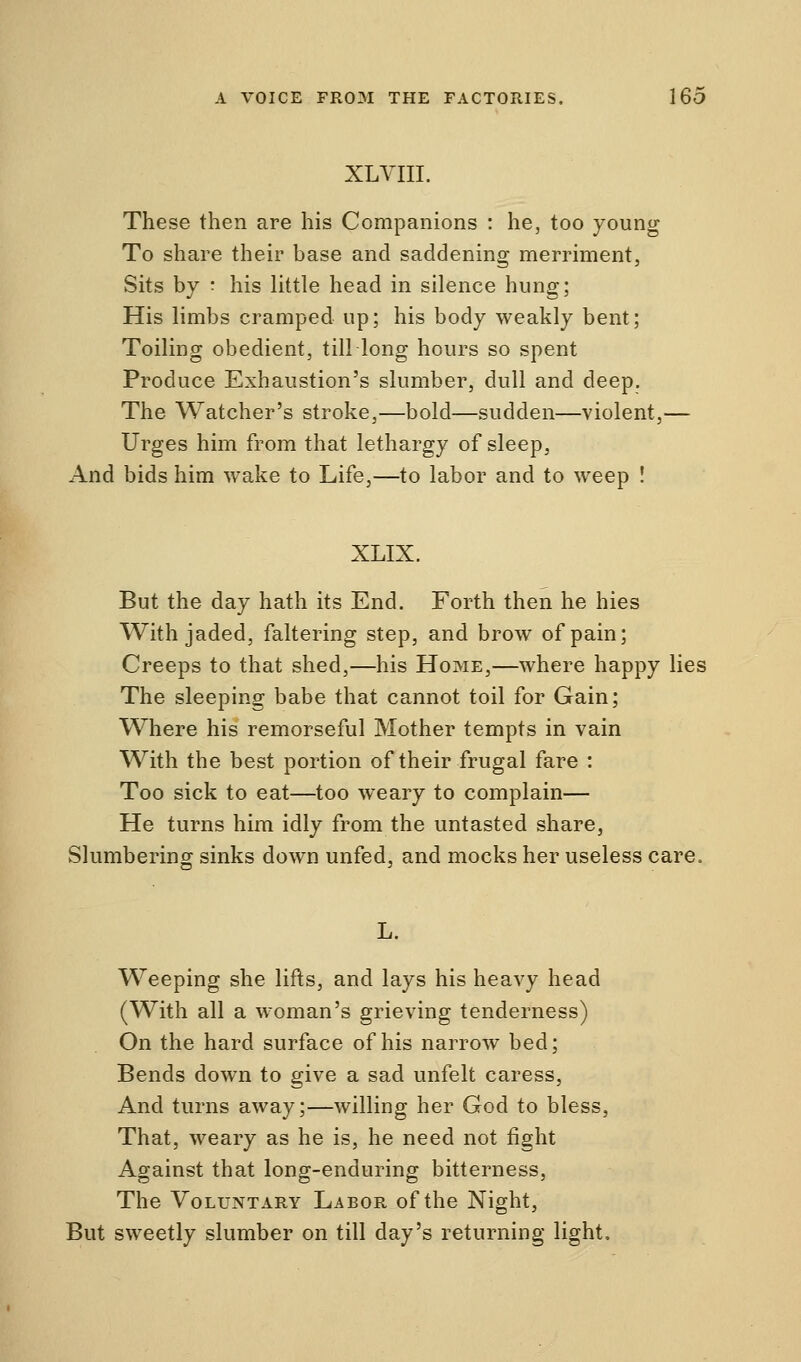 XLVIII. These then are his Companions : he, too young To share their base and saddening merriment, Sits by : his little head in silence hung; His limbs cramped up; his body weakly bent; Toiling obedient, till long hours so spent Produce Exhaustion's slumber, dull and deep. The Watcher's stroke,—bold—sudden—violent,— Urges him from that lethargy of sleep, And bids him wake to Life,—to labor and to weep ! XLIX. But the day hath its End. Forth then he hies With jaded, faltering step, and brow of pain; Creeps to that shed,—his Home,—where happy lies The sleeping babe that cannot toil for Gain; Where his remorseful Mother tempts in vain With the best portion of their frugal fare : Too sick to eat—too weary to complain— He turns him idly from the untasted share, Slumbering sinks down unfed, and mocks her useless care. Weeping she lifts, and lays his heavy head (With all a woman's grieving tenderness) On the hard surface of his narrow bed; Bends down to give a sad unfelt caress, And turns away;—willing her God to bless, That, weary as he is, he need not fight Against that long-enduring bitterness, The Voluntary Labor of the Night, But sweetly slumber on till day's returning light.