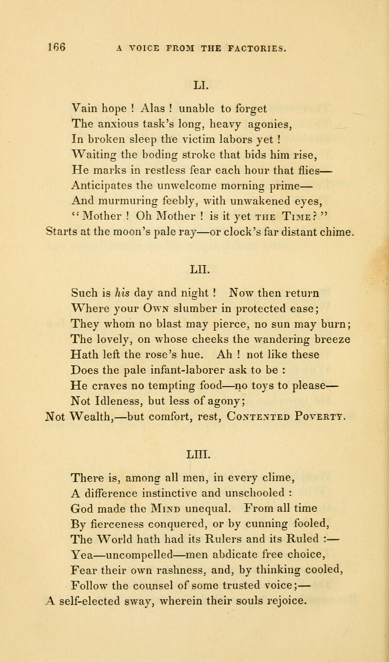 LI. Vain hope ! Alas ! unable to forget The anxious task's long, heavy agonies, In broken sleep the victim labors yet ! Waiting the boding stroke that bids him rise, He marks in restless fear each hour that flies— Anticipates the unwelcome morning prime— And murmuring feebly, with unwakened eyes, '•'Mother ! Oh Mother ! is it yet the Time?  Starts at the moon's pale ray—or clock's far distant chime. LII. Such is his day and night ! Now then return Where your Own slumber in protected ease; They whom no blast may pierce, no sun may burn; The lovely, on whose cheeks the wandering breeze Hath left the rose's hue. Ah ! not like these Does the pale infant-laborer ask to be : He craves no tempting food—no toys to please— Not Idleness, but less of agony; Not Wealth,—but comfort, rest, Contented Poverty. LIII. There is, among all men, in every clime, A difference instinctive and unschooled : God made the Mind unequal. From all time By fierceness conquered, or by cunning fooled, The World hath had its Rulers and its Ruled :— Yea—uncompelled—men abdicate free choice, Fear their own rashness, and, by thinking cooled, Follow the counsel of some trusted voice;— A self-elected sway, wherein their souls rejoice.